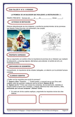 GUIA TALLER 9º Nº 21 - II PERIODO
LA PROMESA DE UN SALVADOR QUE REALIZARÁ LA RESTAURACIÓN (1)
TIEMPO PREVISTO: Semana del ____ al ____ de _____________ (horas: ______)
ACTIVIDAD DE MOTIVACIÓN
Observa detenidamente las dos imágenes, y escribe los acontecimientos de las promesas
que Nuestro Padre Dios hizo a la humanidad y las cumplió
PROPÓSITO EXPRESIVO
Que yo argumente con sentido crítico la importancia la promesa de un Salvador que realizará
la restauración, y proponga algunas alternativas para entender el sentido de la fe y la
esperanza en Dios.
INDICADORES DE DESEMPEÑO
Comprehendo, la importancia de las virtudes teologales, en relación con la actividad humana
cotidiana.
CLARIDAD COGNITIVA
¿Cuáles son los requisitos para recibir la promesa?
1. Esperar a Dios: "Quedaos. . . ". "Estad quietos, y conoced que yo soy Dios; seré
exaltado entre las naciones; enaltecido seré en la tierra" (Salmos 46:10).
2. Esperar con fe: "Y Dios, que conoce los corazones, les dio testimonio, dándoles el
Espíritu Santo lo mismo que a nosotros; y ninguna diferencia hizo entre nosotros y ellos,
purificando por la fe sus corazones" (Hechos 15:8-9).
 En cada uno de los cuadros explique y argumente los requisitos de las dos citas
bíblicas
1. 2.
Equipo Académico-Pedagógico– Colegios Arquidiocesanos – Área de EducaciónReligiosa Página 47
 