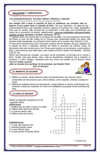 REFLEXIONO Y COMPREHENDO
Equipo Académico-PedagógicoComisión Federal de Electricidad Unidad Xalapa
deEducaciónReligiosa Página 481
César X. de losSantos Hernández.
1
Evangeliza. Com.
-Lee comprehensivamente los textos bíblicos, reflexiona y responde:
1
César X. de los Santos Hernández. Comisión Federal de Electricidad Unidad Xalapa
Una entrega total a hacer la voluntad de Dios en obediencia con sumisión total no
importa lo que cueste hacer la voluntad de Dios: "Así que, hermanos, os ruego por las
misericordias de Dios, que presentéis vuestros cuerpos en sacrificio vivo, santo, agradable a
Dios, que es vuestro culto racional. No os conforméis a este siglo, sino transformaos por
medio de la renovación de vuestro entendimiento, para que comprobéis cuál sea la buena
voluntad de Dios, agradable y perfecta" (Romanos 12:1-2).
"Y estando juntos, les mandó que no se fueran de Jerusalén, sino que esperasen la promesa
del Padre, la cual, les dijo, oísteis de mí. Porque Juan ciertamente bautizó con agua, mas
vosotros seréis bautizados con el Espíritu Santo dentro de no muchos días" (Hechos 1:4-5).
"A este Jesús resucitó Dios, de lo cual todos nosotros somos testigos. Así que, exaltado por
la diestra de Dios, y habiendo recibido del Padre la promesa del Espíritu Santo, ha
derramado esto que vosotros veis y oís, Porque para vosotros es la promesa, y para vuestros
hijos, y para todos los que están lejos; para cuantos el Señor nuestro Dios llamare." (Hechos
2:32-33, 39).
Señor, qué promesa tan increíble. ¡La mayor de las promesas! La promesa de tu venida a
llenar nuestra vida para darnos vida y vida en abundancia. Ayúdanos hoy a reclamar tu
promesa y a abrir nuestros corazones para que Jesús nos bautice con el Espíritu Santo
dándonos poder y pureza
2
.
¿Qué se necesita para participar de las promesas que Nuestro Padre
Dios ha ofrecido?
EL MOMENTO DE ESCRIBIR
1. Elabore un escrito, donde relacione todas recomendaciones que propone Jesús,
compáralas con las acciones que a diario realizas, como creyente, cristiano y testigo de
Cristo.
2. Relieva las palabras claves de cada párrafo, y luego elabora un escrito, proponiendo una
invitación a todos los creyentes en Cristo a no desfallecer para gozar de las promesas de
Dios.
LA HORA DE INDAGAR
2 1
Realizo el siguiente crucigrama con los
siguientes datos:
VERTICALES 2
1. Palabra que se repite 3 veces en el texto
2. Palabra clave del primer párrafo 4 3
3. Lo que es vuestro culto. 4
4. Palabra clave del insumo
1
HORIZONTALES
1. Lo que sólo Jesús lo hizo
2. Llamado también Jesús
3. Lo que ofreció Jesús
4. Lo que permite el Espíritu Santo 3
2
Evangeliza. Com.
– Colegios Arquidiocesanos – Área
 
