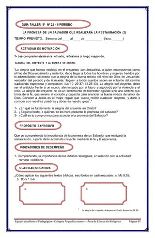 GUIA TALLER 9º Nº 22 - II PERIODO
LA PROMESA DE UN SALVADOR QUE REALIZARÁ LA RESTAURACIÓN (2)
TIEMPO PREVISTO: Semana del ____ al ____ de __________ (hora: ______)
ACTIVIDAD DE MOTIVACIÓN
1- Lee comprehensivamente el texto, reflexiona y luego responde.
ALEGRÍA DEL CREYEN TE Y LA ESPER A EN CRISTO.
“La alegría que hemos recibido en el encuentro con Jesucristo, a quien reconocemos como
el hijo de Dios encarnado y redentor, debe llegar a todos los hombres y mujeres heridos por
la adversidades; se desea que la alegría de la buena noticia del reino de Dios, de Jesucristo
vencedor del pecado y de la muerte, lleguen a todos cuantos yacen en el borde del camino
suplicando esperanza y compasión (Lc 10, 29-37; 18,25-43). La alegría del creyente, debe
ser el antídoto frente a un mundo atemorizado por el futuro y agobiado por la violencia y el
odio. La alegría del creyente no es un sentimiento de bienestar egoísta sino una certeza que
brota de la fe, que serena el corazón y capacita para anunciar la buena noticia del amor de
Dios. Conocer a Jesús es el mejor regalo que puede recibir cualquier creyente, y darlo a
conocer con nuestras palabras y obras es nuestro gozo
1
.”
1- ¿En qué se fundamenta la alegría del creyente en Cristo?
2- ¿Según el texto, a quiénes se les hará presente la promesa del salvador?
3- ¿Cuál es tu compromiso para acceder a la promesa del Salvador?
PROPÓSITO EXPRESIVO
Que yo comprehenda la importancia de la promesa de un Salvador que realizará la
restauración, a partir de la acción de creyente mediante la fe y la esperanza.
INDICADORES DE DESEMPEÑO
1. Comprehendo, la importancia de las virtudes teologales, en relación con la actividad
humana cotidiana.
CLARIDAD COGNITIVA
¿Cómo aplicar los siguientes textos bíblicos, escríbelos en cada recuadro: a. Mc 9,35;
b. 1Cor 1.5-6
a. b.
1
La alegría del creyente y la espera en Cristo, Aparecida, Nº 29
Equipo Académico-Pedagógico– Colegios Arquidiocesanos – Área de EducaciónReligiosa Página 49
 