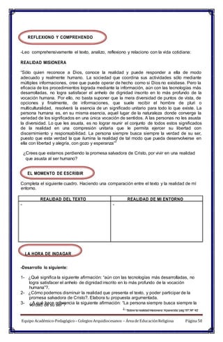 entorno.
verdad de su ser”?
REFLEXIONO Y COMPREHENDO
-Leo comprehensivamente el texto, analizo, reflexiono y relaciono con la vida cotidiana:
REALIDAD MISIONERA
“Sólo quien reconoce a Dios, conoce la realidad y puede responder a ella de modo
adecuado y realmente humano. La sociedad que coordina sus actividades sólo mediante
múltiples informaciones, cree que puede operar de hecho como si Dios no existiese. Pero la
eficacia de los procedimientos lograda mediante la información, aún con las tecnologías más
desarrolladas, no logra satisfacer el anhelo de dignidad inscrito en lo más profundo de la
vocación humana. Por ello, no basta suponer que la mera diversidad de puntos de vista, de
opciones y finalmente, de informaciones, que suele recibir el hombre de pluri o
multiculturalidad, resolverá la esencia de un significado unitario para todo lo que existe. La
persona humana es, en su misma esencia, aquel lugar de la naturaleza donde converge la
variedad de los significados en una única vocación de sentidos. A las personas no les asusta
la diversidad. Lo que les asusta, es no lograr reunir el conjunto de todos estos significados
de la realidad en una compresión unitaria que le permita ejercer su libertad con
discernimiento y responsabilidad. La persona siempre busca siempre la verdad de su ser,
puesto que esta verdad la que ilumina la realidad de tal modo que pueda desenvolverse en
ella con libertad y alegría, con gozo y esperanza”
2
¿Crees que estamos perdiendo la promesa salvadora de Cristo, por vivir en una realidad
que asusta al ser humano?
EL MOMENTO DE ESCRIBIR
Completa el siguiente cuadro. Haciendo una comparación entre el texto y la realidad de mí
LA HORA DE INDAGAR
-Desarrollo lo siguiente:
1- ¿Qué significa la siguiente afirmación: “aún con las tecnologías más desarrolladas, no
logra satisfacer el anhelo de dignidad inscrito en lo más profundo de la vocación
humana”?.
2- ¿Cómo podemos disminuir la realidad que presenta el texto, y poder participar de la
promesa salvadora de Cristo?. Elabora tu propuesta argumentada.
3- ¿A qué hace referencia la siguiente afirmación: “La persona siempre busca siempre la
2
Sobre la realidad misionera. Aparecida, pág. 57, Nº 42
Equipo Académico-Pedagógico– Colegios Arquidiocesanos – Área de EducaciónReligiosa Página 50
REALIDAD DEL TEXTO REALIDAD DE MI ENTORNO
- -
 