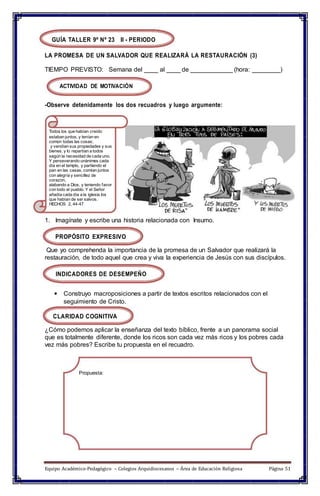 GUÍA TALLER 9º Nº 23 II - PERIODO
LA PROMESA DE UN SALVADOR QUE REALIZARÁ LA RESTAURACIÓN (3)
TIEMPO PREVISTO: Semana del ____ al ____ de ____________ (hora: ________)
ACTIVIDAD DE MOTIVACIÓN
-Observe detenidamente los dos recuadros y luego argumente:
Todos los que habían creído
estaban juntos, y tenían en
común todas las cosas;
y vendían sus propiedades y sus
bienes, y lo repartían a todos
según la necesidad de cada uno.
Y perseverando unánimes cada
día en el templo, y partiendo el
pan en las casas, comían juntos
con alegría y sencillez de
corazón,
alabando a Dios, y teniendo favor
con todo el pueblo. Y el Señor
añadía cada día a la iglesia los
que habían de ser salvos.
HECHOS 2, 44-47
1. Imagínate y escribe una historia relacionada con Insumo.
PROPÓSITO EXPRESIVO
Que yo comprehenda la importancia de la promesa de un Salvador que realizará la
restauración, de todo aquel que crea y viva la experiencia de Jesús con sus discípulos.
INDICADORES DE DESEMPEÑO
 Construyo macroposiciones a partir de textos escritos relacionados con el
seguimiento de Cristo.
CLARIDAD COGNITIVA
¿Cómo podemos aplicar la enseñanza del texto bíblico, frente a un panorama social
que es totalmente diferente, donde los ricos son cada vez más ricos y los pobres cada
vez más pobres? Escribe tu propuesta en el recuadro.
Propuesta:
Equipo Académico-Pedagógico – Colegios Arquidiocesanos – Área de Educación Religiosa Página 51
 