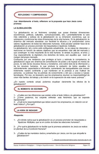 REFLEXIONO Y COMPREHENDO
-Lea detenidamente el texto, reflexione en la propuesta que hace Jesús como
promesa:
LA GLOBALIZACIÓN.
“La globalización es un fenómeno complejo que posee diversas dimensiones
(económicas, políticas, culturales, comunicacionales, etc). Lamentablemente la cara
más extendida y exitosa de la globalización es su dimensión económica, que se
sobrepone y condiciona las otras dimensiones de la vida humana. En la globalización, la
dinámica del mercado absolutiza con facilidad la eficacia y la productividad como
valores reguladores de todas las relaciones humanas. Este peculiar carácter hace de la
globalización un proceso promotor de inequidades e injusticias múltiples.
La globalización, tal y como está configurada actualmente, no es capaz de interpretar y
reaccionar en función de valores objetivos que se encuentran más allá del mercado y
que constituyen lo más importante de la vida humana: la verdad, la justicia, el amor, y
muy especialmente, la dignidad y los derechos de todos, aún aquellos que viven al
margen del propio mercado.
Conducida por una tendencia que privilegia el lucro y estimula la competencia, la
globalización sigue una dinámica de concentración de poder y de riqueza en manos de
pocos, no sólo de los recursos físicos y monetarios, sino sobre todo de la información y
de los recursos humanos, lo que produce la exclusión de todos aquellos no
suficientemente capacitados e informados, aumentando las desigualdades que marcan
tristemente nuestro continente y que mantienen en la pobreza a una multitud de
personas. La pobreza hoy es pobreza de conocimiento y del uso y acceso a nuevas
tecnologías. Por eso, es necesario que los empresarios asuman su responsabilidad de
crear más fuentes de trabajo y de invertir en la superación de esta nueva pobreza”
1
.
¿En nuestro contexto actual, podemos visualizar claramente los efectos de la
globalización?
EL MOMENTO DE ESCRIBIR
1- ¿Cuáles son las diferencias que existen entre el texto bíblico y la globalización?
2- ¿Cómo podemos, los creyente enfrentar este fenómeno que se expande
rápidamente?
3- ¿Cuál es la responsabilidad que deben asumir los empresarios, en relación con el
texto bíblico? ¿Por qué?.
LA HORA DE INDAGAR
-Responde:
1- ¿En dónde radica que la globalización es un proceso promotor de inequidades e
Injusticias Múltiples; que va en contra de todas las relaciones humanas?.
2- ¿Por qué la globalización no facilita que la promesa salvadora de Jesús se realice
en plenitud de La Condición Humana?
3- ¿Cuáles de las mandatos dados y enseñados por Jesús, son los que atropella la
globalización?
1
Situación económica de América Latina, Aparecida, pág 61 y 62
Equipo Académico-Pedagógico – Colegios Arquidiocesanos – Área de Educación Religiosa Página 52
 