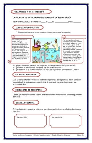 GUÍA TALLER 9º Nº 24 II PERIODO
LA PROMESA DE UN SALVADOR QUE REALIZARÁ LA RESTAURACIÓN
TIEMPO PREVISTO: Semana del ____ al ____ de _____________ (hora: _______)
ACTIVIDAD DE MOTIVACIÓN
 Observa detenidamente los tres recuadros, reflexiona y contesta las preguntas:
“Si ustedes permanecen
unidos a mí,y si
permanecen fieles a mis
enseñanzas, pidanlo que
quieran yse les dará. En
esto se muestra la gloria de
mi Padre, en que den
mucho fruto ylleguen así a
ser verdaderos discípulos
míos. Yo los amo a ustedes
como el Padre me ama a
mí; permanezcan en el amor
que les tengo. Jn. 15,7-9
“No se angustien ustedes.
Crean en Dios ycrean también
en mí. En la casa de mi Padre
hay muchos lugares donde
vivir, si no fuera así, Yo no les
hubiera dicho que voya
prepararles un lugar. Ydespués
de irme yde prepararles un
lugar,vendré otra vez para
llevarlos conmigo, para que
ustedes en el mismolugar en
donde Yo voy a estar. Ustedes
saben el camino que lleva a
donde yo voy. Jn 14,1-4.
1- ¿Cómo tenemos que vivir los creyentes en las promesas de Cristo Jesús?
2- ¿Cuál es la relación que hay entre los dos textos bíblicos?
3- ¿Crees que la fe es fundamental a la hora de esperar las promesas de Cristo?
PROPÓSITO EXPRESIVO
Que yo comprehenda y reflexione sobre la importancia de la promesa de un Salvador
que realizará la restauración, a partir de la fe que cada creyente imprima en sus
acciones de vida
INDICADORES DE DESEMPEÑO
Construyo macroposiciones a partir de textos escritos relacionados con el seguimiento
de Cristo
CLARIDAD COGNITIVA
En los siguientes recuadros, relacione las exigencias bíblicas para facilitar la promesa
de Cristo:
San Juan 15,7-9 San Juan 14,1-4.
Equipo Académico-Pedagógico – Colegios Arquidiocesanos – Área de Educación Religiosa Página 53
 
