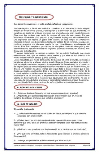 REFLEXIONO Y COMPREHENDO
-Leo comprehensivamente el texto, analizo, reflexiono y argumento:
“Los que llegaron a formar una auténtica comunidad a su alrededor y fueron testigos
directos de lo que decía y hacía, y así llegaron a la convicción de que, finalmente, se
cumplirían en Jesús las antiguas promesas que anunciaban una gran manifestación de
Dios entre los hombres que había de cambiar el curso de este mundo. Era una
esperanza inicialmente poco precisa, y seguramente impregnada de malentendidos.
Una esperanza que recibió un golpe brutal cuando, al poco tiempo, las autoridades
religiosas de Israel, con la complicidad del poder político de los romanos, consiguieron
condenar a Jesús a una infamante muerte de cruz, como blasfemo y embaucador del
pueblo. Este final inesperado produjo en los discípulos como un desengaño y una
desmoralización; Jesús de Nazaret era un profeta poderoso en obras y en doctrina, ante
Dios y ante todo el pueblo.
Y aunque inicialmente se resisten a creerlo, han de admitir finalmente que Jesús
efectivamente vive, que ha triunfado de la muerte y que toda su vida anterior y su
misma muerte tienen un sentido querido por Dios.
Jesús resucitado, por medio del Espíritu de Dios que él envía al mundo, comienza a
transformar el mundo y a hacer efectivo aquel «Reino de Dios» que había anunciado y
que sus seguidores habían esperado. La experiencia del Resucitado y de la presencia
del Espíritu produce en los discípulos un cambio muy radical; que en boca de Pedro, se
dirige a una multitud de judíos: «Tenga por seguro toda la Casa de Israel que a este
Jesús que vosotros crucificasteis Dios le ha constituido Señor y Mesías» (Hch.2, 6). Si
la brutal experiencia de la muerte de Jesús había hecho tambalear la todavía débil e
imperfecta fe de los discípulos, la experiencia de su resurrección y de la acción de su
Espíritu les lleva finalmente a reconocer que aquel Jesús era, efectivamente, no sólo el
«Mesías», tal como lo había anunciado y esperado la tradición del Antiguo Testamento,
sino también el «Señor» que participa del señorío de Dios sobre todas las cosas”.
EL MOMENTO DE ESCRIBIR
1- ¿Quién era Jesús de Nazaret y por qué sus promesas siguen vigentes?
2- ¿Argumente, por qué los discípulos llegaron a la convicción que en Jesús se
cumpliría las antiguas promesas que se había anunciado?
LA HORA DE INDAGAR
-Desarrollo lo siguiente:
1- ¿Cuáles fueron las razones por las cuáles en Jesús, se cumpliría lo que se había
anunciado con anterioridad?.
2- ¿Cuáles fueron los acontecimiento relevante, que venció Jesús, para poder
demostrar que en Él todas las promesas estaban cumplidas y que nos restauraría una
nueva vida?
3- ¿Qué fue lo más grandioso que Jesús anunció, en el caminar con los discípulos?
4- ¿Por qué cómo creyentes, la fe es fundamental para entender la promesa salvadora
de Jesucristo?
5- Investiga en qué consiste el Reino de Dios que Jesús anunció.
Equipo Académico-Pedagógico – Colegios Arquidiocesanos – Área de Educación Religiosa Página 54
 