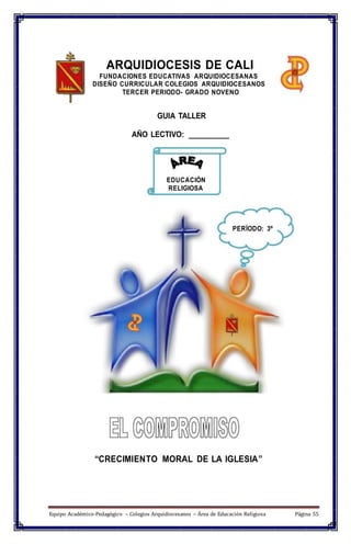 ARQUIDIOCESIS DE CALI
FUNDACIONES EDUCATIVAS ARQUIDIOCESANAS
DISEÑO CURRICULAR COLEGIOS ARQUIDIOCESANOS
TERCER PERIODO- GRADO NOVENO
GUIA TALLER
AÑO LECTIVO: __________
EDUCACIÓN
RELIGIOSA
PERÍODO: 3º
“CRECIMIENTO MORAL DE LA IGLESIA”
Equipo Académico-Pedagógico – Colegios Arquidiocesanos – Área de Educación Religiosa Página 55
 