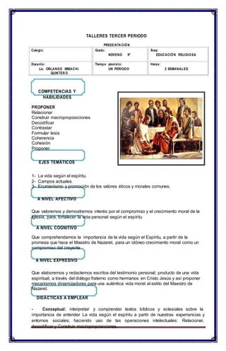 PRESENTA CIÓN
TALLERES TERCER PERIODO
COMPETENCIAS Y
HABILIDADES
PROPONER
Relacionar
Construir macroproposiciones
Decodificar
Contrastar
Formular tesis
Coherencia
Cohesión
Proponer
EJES TEMÁTICOS
1- La vida según el espíritu.
2- Campos actuales
3- Ecumenismo y promoción de los valores éticos y morales comunes.
A NIVEL AFECTIVO
Que valoremos y demostremos interés por el compromiso y el crecimiento moral de la
Iglesia, para, fortalecer la vida personal según el espíritu
A NIVEL COGNITIVO
Que comprehendamos la importancia de la vida según el Espíritu, a partir de la
promesa que hace el Maestro de Nazaret, para un idóneo crecimiento moral como un
compromiso del creyente
A NIVEL EXPRESIVO
Que elaboremos y redactemos escritos del testimonio personal; producto de una vida
espiritual, a través del diálogo fraterno como hermanos en Cristo Jesús y así proponer
mecanismos dinamizadores para una auténtica vida moral al estilo del Maestro de
Nazaret.
DIDÁCTICAS A EMPLEAR
- Conceptual: interpretar y comprender textos bíblicos y eclesiales sobre la
importancia de entender La vida según el espíritu a partir de nuestras experiencias y
entornos sociales; haciendo uso de las operaciones intelectuales: Relacionar,
decodificar y Construir macroproposiciones.
Colegio: Grado:
NOVENO 9º
Área:
EDUCACIÓN RELIGIOSA
Docente:
Lic. ORLANDO IMBACHI
QUINTER O
Tiempo previsto:
UN PERIODO
Horas:
2 SEMANALES
 