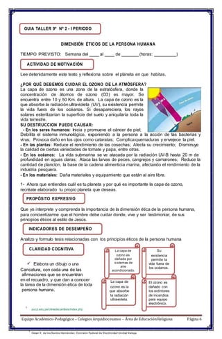 GUIA TALLER 9º Nº 2 - I PERIODO
DIMENSIÓN ÉTICOS DE LA PERSONA HUMANA
TIEMPO PREVISTO: Semana del ____ al ____ de _______ (horas: _________)
ACTIVIDAD DE MOTIVACIÓN
Lee detenidamente este texto y reflexiona sobre el planeta en que habitas.
¿POR QUÉ DEBEMOS CUIDAR EL OZONO DE LA ATMÓSFERA?
La capa de ozono es una zona de la estratósfera, donde la
concentración de átomos de ozono (O3) es mayor. Se
encuentra entre 10 y 50 Km. de altura. La capa de ozono es la
que absorbe la radiación ultravioleta (UV), su existencia permite
la vida fuera de los océanos. Si desapareciera, los rayos
solares esterilizarían la superficie del suelo y aniquilaría toda la
vida terrestre.
SU DESTRUCCION PUEDE CAUSAR:
- En los seres humanos: Inicia y promueve el cáncer de piel;
Debilita el sistema inmunológico, exponiendo a la persona a la acción de las bacterias y
virus; Provoca daño en los ojos como cataratas; Complica quemaduras y envejece la piel.
- En las plantas: Reduce el rendimiento de las cosechas; Afecta su crecimiento; Disminuye
la calidad de ciertas variedades de tomate y papa, entre otras.
- En los océanos: La vida submarina se ve atacada por la radiación UV-B hasta 20 m de
profundidad en aguas claras; Ataca las larvas de peces, cangrejos y camarones; Reduce la
cantidad de plancton, la base de la cadena alimenticia marina, afectando el rendimiento de la
industria pesquera.
- En los materiales: Daña materiales y equipamiento que están al aire libre.
1- Ahora que entiendes cuál es tu planeta y por qué es importante la capa de ozono,
recréate elaborado tu propio planeta que deseas.
PROPÓSITO EXPRESIVO
Que yo interprete y comprenda la importancia de la dimensión ética de la persona humana,
para concientizarme que el hombre debe cuidar donde, vive y ser testimoniar, de sus
principios éticos al estilo de Jesús.
INDICADORES DE DESEMPEÑO
Analizo y formulo tesis relacionadas con los principios éticos de la persona humana
CLARIDAD COGNITIVA
 Elabora un dibujo o una
Caricatura, con cada una de las
afirmaciones que se encuentran
en el recuadro, y que dan a conocer
la tarea de la dimensión ética de toda
persona humana.
La capa de
ozono es
dañada por
sistemas de
aire
acondicionado.
La capa de
ozono es la
que absorbe
la radiación
ultravioleta.
Su
existencia
permite la
vida fuera de
los océanos.
El ozono es
dañado con
los extintores
de incendios
para equipo
electrónico.
1
pucp.edu.pe/climadecambios/index.php
Equipo Académico-Pedagógico– Colegios Arquidiocesanos – Área de EducaciónReligiosa Página 6
1
César X. de los Santos Hernández. Comisión Federal de Electricidad Unidad Xalapa
 