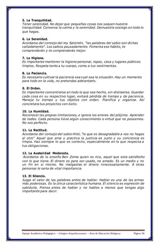 5. La Tranquilidad.
Tener serenidad. No dejar que pequeñas cosas nos saquen nuestra
tranquilidad. Conserva la calma y la serenidad. Demuestra sosiego en todo lo
que hagas.
6. La Serenidad.
Acordarse del consejo del rey Salomón, "las palabras del sabio son dichas
calladamente". Los sabios pausadamente. Fomenta ese hábito, te
comprenderán y te comprenderás mejor.
7. La Higiene.
Es importante mantener la higiene personal, ropas, casa y lugares públicos
limpios. Respeta tanto a tu cuerpo, como a tus vestimentas.
8. La Paciencia.
Es necesario cultivar la paciencia sea cual sea la situación. Hay un momento
para todo en la vida, no pretendas adelantarlo.
9. El Orden.
Es importante concentrarse en todo lo que sea hecho, sin distraerse. Guardar
cada cosa en su respectivo lugar, evitará pérdida de tiempo y de paciencia.
Maneja tu tiempo y tus objetos con orden. Planifica y organiza. Así
concretara tus proyectos con éxito.
10. La Humildad.
Reconocer las propias limitaciones, e ignora los errores del prójimo. Aprender
de todos. Cada persona tiene algún conocimiento o virtud que no poseemos.
No sos perfecto.
11. La Rectitud.
Acordarse del consejo del sabio Hilel, "lo que es desagradable a vos no hagas
al otro" Aquel que ama y practica la justicia es justo y su conciencia es
limpia. Haz siempre lo que es correcto, especialmente en lo que respecta a
tus obligaciones.
12. La Austeridad Moderada.
Acordarse de lo enseño Ben Zoma quien es rico, aquel que esta satisfecho
con lo que tiene. El dinero es para ser usado, no amado. Es un medio y no
un fin en si mismo. No malgastes el dinero innecesariamente. A otras
personas le seria de vital importancia.
13. El Silencio.
Juzga el valor de las palabras antes de hablar. Hablar es una de las armas
más poderosas. Es la única característica humana. El silencio es expresión de
sabiduría. Piensa antes de hablar y no hables a menos que tengas algo
importante para decir.
Equipo Académico-Pedagógico – Colegios Arquidiocesanos – Área de Educación Religiosa Página 58
 