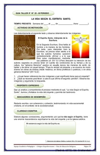 GUIA TALLER 9º Nº 25 - III PERIODO
LA VIDA SEGÚN EL ESPÍRITU SANTO.
TIEMPO PREVISTO: Semana del ____ al ____ de _____________ (hora: ________)
ACTIVIDAD DE MOTIVACIÓN
Lee detenidamente el siguiente texto y observa detenidamente las imágenes:
El Espíritu Santo, intérprete de la
Escritura.
En la Sagrada Escritura, Dios habla al
hombre a la manera de los hombres.
Por tanto, para interpretar bien la
Escritura, es preciso estar atento a lo
que los autores humanos quisieron
verdaderamente afirmar y a lo que
Dios quiso manifestarnos mediante
sus palabras (cf. DV 12,1).Para descubrir la intención de los
autores sagrados es preciso tener en cuenta las condiciones de su tiempo y de su
cultura, los "géneros literarios" usados en aquella época, las maneras de sentir, de
hablar y de narrar en aquel tiempo. "Pues la verdad se presenta y se enuncia de modo
diverso en obras de diversa índole histórica, en libros proféticos o poéticos, o en otros
géneros literarios" (DV 12,2)
1
.
1. ¿A qué hacen referencia las dos imágenes y qué significado tiene para el creyente?
2. ¿Qué se necesita para llevar a cabo lo que afirma el segundo párrafo?. Observa las
imágenes y argumenta tú respuesta.
PROPÓSITO EXPRESIVO
Que yo analice y comprehenda el proceso mediante el cual, “La vida Según el Espíritu
Santo”, ilumina y fortalece la vida del creyente y permite dar testimonio
INDICADORES DE DESEMPEÑO
Redacto escritos con coherencia y cohesión, testimoniando mi vida sacramental
cristiana, en el contexto de la sociedad actual.
CLARIDAD COGNITIVA
Elabore algunas conclusiones, argumentando por qué la vida según el Espíritu, tiene
una enorme trascendencia espiritual en la vida del creyente y en la iglesia católica.
Mi existencia según la vida del Espíritu es:
-
1
Catecismo de la Iglesia Católica, numeral 109 y 110. Aportes DV 12, 1 y 2.
Equipo Académico-Pedagógico – Colegios Arquidiocesanos – Área de Educación Religiosa Página 59
(Madrid, 1973). Ed. Cristiandad
 