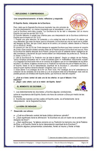 REFLEXIONO Y COMPREHENDO
-Lee comprehensivamente el texto; reflexiona y responde:
El Espíritu Santo, intérprete de la Escritura.
Pero, dado que la Sagrada Escritura es inspirada, hay otro principio de
la recta interpretación, no menos importante que el precedente, y sin el
cual la Escritura sería letra muerta: "La Escritura se ha de leer e interpretar con el mismo
Espíritu con que fue escrita" (DV 12,3).
El Concilio Vaticano II señala tres criterios para una interpretación de la Escritura conforme al
Espíritu que la inspiró (cf. DV 12,3):
1. Prestar una gran atención "al contenido y a la unidad de toda la Escritura". En efecto, por
muy diferentes que sean los libros que la componen, la Escritura es una en razón de la unidad
del designio de Dios, del que Cristo Jesús es el centro y el corazón, abierto desde su Pascua
(cf. Lc 24,25-27. 44-46).
El corazón (cf. Sal 22,15) de Cristo designa la sagrada Escritura que hace conocer el corazón
de Cristo. Este corazón estaba cerrado antes de la Pasión porque la Escritura era oscura. Pero
la Escritura fue abierta después de la Pasión, porque los que en adelante tienen inteligencia de
ella consideran y disciernen de qué manera deben ser interpretadas las profecías (S. Tomás de
A. Expos. in Ps 21,11).
2. Leer la Escritura en "la Tradición viva de toda la Iglesia". Según un adagio de los Padres,
"sacra Scriptura pincipalius est in corde Ecclesiae quam in materialibus instrumentis scripta"
("La Sagrada Escritura está más en el corazón de la Iglesia que en la materialidad de los libros
escritos"). En efecto, la Iglesia encierra en su Tradición la memoria viva de la Palabra de Dios, y
el Espíritu Santo le da la interpretación espiritual de la Escritura ("...secundum spiritualem
sensum quem Spiritus donat Ecclesiae": Orígenes, hom. in Lev. 5,5).
3. Estar atento "a la analogía de la fe" (cf. Rom 12,6). Por "analogía de la fe" entendemos la
cohesión de las verdades de la fe entre sí y en el proyecto total de la Revelación; todo esto es
posible gracias a la fortaleza del Espíritu Santo, que ilumina la vida del creyente
2
.
1. ¿Cuál es el tema central de cada uno de los criterios en que el Vaticano II los
interpreta?
2. ¿Según cada criterio cual es la misión del Espíritu Santo?
EL MOMENTO DE ESCRIBIR
1. Lea detenidamente los dos textos y Escriba algunas conclusiones,
sobre la importancia del Espíritu Santo a la hora de conocer a Dios por medio de las
Escrituras.
2. Escriba las razones por las cuales el Espíritu santo, es el fundamento de la
interpretación de la Sagrada Escritura
LA HORA DE INDAGAR
 Desarrolle con ahínco:
a- ¿Cuál es el llamado central del texto bíblico del tercer párrafo?
b- ¿Qué significado tiene la afirmación: “la Escritura es una en razón de la unidad del
designio de Dios"?
c- ¿Qué significa que: “la Iglesia encierra en su Tradición la memoria viva de la Palabra
de Dios, y el Espíritu Santo le da la interpretación espiritual de la Escritura”?
d- Elabore algunos pensamientos coherentes, frente al insumo y frente al título
2
Catecismo de la Iglesia Católica, numeral 111 al 114. Aportes DV 12, 3
Equipo Académico-Pedagógico – Colegios Arquidiocesanos – Área de Educación Religiosa Página 60
(Madrid, 1973). Ed. Cristiandad
 