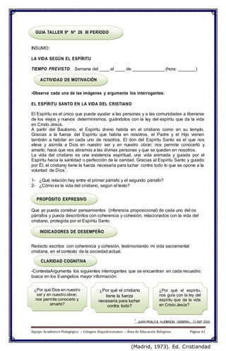GUIA TALLER 9º Nº 26 III PERIODO
INSUMO:
LA VIDA SEGÚN EL ESPÍRITU
TIEMPO PREVISTO: Semana del ____ al ____ de _____________ (hora: _______)
ACTIVIDAD DE MOTIVACIÓN
-Observa cada una de las imágenes y argumenta los interrogantes:
EL ESPÍRITU SANTO EN LA VIDA DEL CRISTIANO
El Espíritu es el único que puede ayudar a las personas y a las comunidades a liberarse
de los viejos y nuevos determinismos, guiándolos con la ley del espíritu que da la vida
en Cristo Jesús.
A partir del Bautismo, el Espíritu divino habita en el cristiano como en su templo.
Gracias a la fuerza del Espíritu que habita en nosotros, el Padre y el Hijo vienen
también a habitar en cada uno de nosotros. El don del Espíritu Santo es el que nos
eleva y asimila a Dios en nuestro ser y en nuestro obrar; nos permite conocerlo y
amarlo; hace que nos abramos a las divinas personas y que se queden en nosotros.
La vida del cristiano es una existencia espiritual, una vida animada y guiada por el
Espíritu hacia la santidad o perfección de la caridad. Gracias al Espíritu Santo y guiado
por Él, el cristiano tiene la fuerza necesaria para luchar contra todo lo que se opone a la
voluntad de Dios
1
.
1- ¿Qué relación hay entre el primer párrafo y el segundo párrafo?
2- ¿Cómo es la vida del cristiano, según el texto?
PROPÓSITO EXPRESIVO
Que yo pueda construir pensamientos (inferencia proposicional) de cada uno del os
párrafos y pueda describirlos con coherencia y cohesión; relacionados con la vida del
cristiano, protegida por el Espíritu Santo
INDICADORES DE DESEMPEÑO
Redacto escritos con coherencia y cohesión, testimoniando mi vida sacramental
cristiana, en el contexto de la sociedad actual.
CLARIDAD COGNITIVA
-ContestaArgumenta los siguientes interrogantes que se encuentran en cada recuadro;
busca en los Evangelios mayor información:
¿Por qué Dios en nuestro
ser y en nuestro obrar;
nos permite conocerlo y
amarlo?
¿Por qué el cristiano
tiene la fuerza
necesaria para luchar
contra todo?
¿Por qué el espíritu,
nos guía con la ley del
espíritu que da la vida
en Cristo Jesús?
1
JUAN PABLO II, AUDIENCIA GENERAL, 13 SEP 2000
Equipo Académico-Pedagógico – Colegios Arquidiocesanos – Área de Educación Religiosa Página 61
(Madrid, 1973). Ed. Cristiandad
 