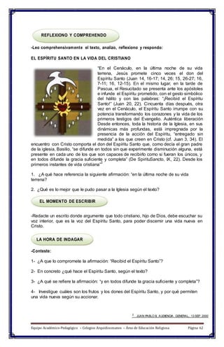 REFLEXIONO Y COMPREHENDO
-Leo comprehensivamente el texto, analizo, reflexiono y respondo:
EL ESPÍRITU SANTO EN LA VIDA DEL CRISTIANO
“En el Cenáculo, en la última noche de su vida
terrena, Jesús promete cinco veces el don del
Espíritu Santo (Juan 14, 16-17; 14, 26; 15, 26-27; 16,
7-11; 16, 12-15). En el mismo lugar, en la tarde de
Pascua, el Resucitado se presenta ante los apóstoles
e infunde el Espíritu prometido, con el gesto simbólico
del hálito y con las palabras: “¡Recibid el Espíritu
Santo!” (Juan 20, 22). Cincuenta días después, otra
vez en el Cenáculo, el Espíritu Santo irrumpe con su
potencia transformando los corazones y la vida de los
primeros testigos del Evangelio. Auténtica liberación
Desde entonces, toda la historia de la Iglesia, en sus
dinámicas más profundas, está impregnada por la
presencia de la acción del Espíritu, “entregado sin
medida” a los que creen en Cristo (cf. Juan 3, 34). El
encuentro con Cristo comporta el don del Espíritu Santo que, como decía el gran padre
de la iglesia, Basilio, “se difunde en todos sin que experimente disminución alguna, está
presente en cada uno de los que son capaces de recibirlo como si fueran los únicos, y
en todos difunde la gracia suficiente y completa” (De SpirituSancto, IX, 22). Desde los
primeros instantes de vida cristiana”
2
1. ¿A qué hace referencia la siguiente afirmación: “en la última noche de su vida
terrena?
2. ¿Qué es lo mejor que le pudo pasar a la Iglesia según el texto?
EL MOMENTO DE ESCRIBIR
-Redacte un escrito donde argumente que todo cristiano, hijo de Dios, debe escuchar su
voz interior, que es la voz del Espíritu Santo, para poder discernir una vida nueva en
Cristo.
LA HORA DE INDAGAR
-Conteste:
1- ¿A que lo compromete la afirmación: “Recibid el Espíritu Santo”?
2- En concreto ¿qué hace el Espíritu Santo, según el texto?
3- ¿A qué se refiere la afirmación: “y en todos difunde la gracia suficiente y completa”?
4- Investigue cuáles son los frutos y los dones del Espíritu Santo, y por qué permiten
una vida nueva según su accionar.
2
JUAN PABLO II, AUDIENCIA GENERAL, 13 SEP 2000
Equipo Académico-Pedagógico – Colegios Arquidiocesanos – Área de Educación Religiosa Página 62
 