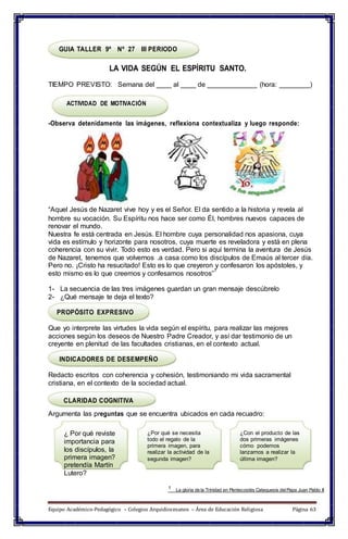 GUIA TALLER 9º Nº 27 III PERIODO
LA VIDA SEGÚN EL ESPÍRITU SANTO.
TIEMPO PREVISTO: Semana del ____ al ____ de _____________ (hora: ________)
ACTIVIDAD DE MOTIVACIÓN
-Observa detenidamente las imágenes, reflexiona contextualiza y luego responde:
“Aquel Jesús de Nazaret vive hoy y es el Señor. El da sentido a la historia y revela al
hombre su vocación. Su Espíritu nos hace ser como Él, hombres nuevos capaces de
renovar el mundo.
Nuestra fe está centrada en Jesús. El hombre cuya personalidad nos apasiona, cuya
vida es estímulo y horizonte para nosotros, cuya muerte es reveladora y está en plena
coherencia con su vivir. Todo esto es verdad. Pero si aquí termina la aventura de Jesús
de Nazaret, tenemos que volvernos .a casa como los discípulos de Emaús al tercer día.
Pero no. ¡Cristo ha resucitado! Esto es lo que creyeron y confesaron los apóstoles, y
esto mismo es lo que creemos y confesamos nosotros”
1
1- La secuencia de las tres imágenes guardan un gran mensaje descúbrelo
2- ¿Qué mensaje te deja el texto?
PROPÓSITO EXPRESIVO
Que yo interprete las virtudes la vida según el espíritu, para realizar las mejores
acciones según los deseos de Nuestro Padre Creador, y así dar testimonio de un
creyente en plenitud de las facultades cristianas, en el contexto actual.
INDICADORES DE DESEMPEÑO
Redacto escritos con coherencia y cohesión, testimoniando mi vida sacramental
cristiana, en el contexto de la sociedad actual.
CLARIDAD COGNITIVA
Argumenta las preguntas que se encuentra ubicados en cada recuadro:
¿ Por qué reviste
importancia para
los discípulos, la
primera imagen?
pretendía Martín
Lutero?
¿Por qué se necesita
todo el regalo de la
primera imagen, para
realizar la actividad de la
segunda imagen?
¿Con el producto de las
dos primeras imágenes
cómo podemos
lanzarnos a realizar la
última imagen?
1 La gloria de la Trinidad en Pentecostés Catequesis delPapa Juan Pablo II
Equipo Académico-Pedagógico – Colegios Arquidiocesanos – Área de Educación Religiosa Página 63
 