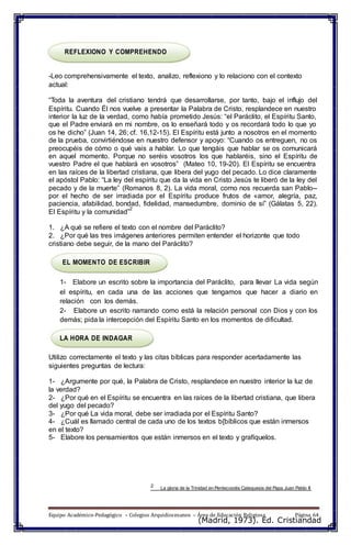 (Madrid, 1973). Ed. Cristiandad
REFLEXIONO Y COMPREHENDO
-Leo comprehensivamente el texto, analizo, reflexiono y lo relaciono con el contexto
actual:
“Toda la aventura del cristiano tendrá que desarrollarse, por tanto, bajo el influjo del
Espíritu. Cuando Él nos vuelve a presentar la Palabra de Cristo, resplandece en nuestro
interior la luz de la verdad, como había prometido Jesús: “el Paráclito, el Espíritu Santo,
que el Padre enviará en mi nombre, os lo enseñará todo y os recordará todo lo que yo
os he dicho” (Juan 14, 26; cf. 16,12-15). El Espíritu está junto a nosotros en el momento
de la prueba, convirtiéndose en nuestro defensor y apoyo: “Cuando os entreguen, no os
preocupéis de cómo o qué vais a hablar. Lo que tengáis que hablar se os comunicará
en aquel momento. Porque no seréis vosotros los que hablaréis, sino el Espíritu de
vuestro Padre el que hablará en vosotros” (Mateo 10, 19-20). El Espíritu se encuentra
en las raíces de la libertad cristiana, que libera del yugo del pecado. Lo dice claramente
el apóstol Pablo: “La ley del espíritu que da la vida en Cristo Jesús te liberó de la ley del
pecado y de la muerte” (Romanos 8, 2). La vida moral, como nos recuerda san Pablo--
por el hecho de ser irradiada por el Espíritu produce frutos de «amor, alegría, paz,
paciencia, afabilidad, bondad, fidelidad, mansedumbre, dominio de sí” (Gálatas 5, 22).
El Espíritu y la comunidad”
2
1. ¿A qué se refiere el texto con el nombre del Paráclito?
2. ¿Por qué las tres imágenes anteriores permiten entender el horizonte que todo
cristiano debe seguir, de la mano del Paráclito?
EL MOMENTO DE ESCRIBIR
1- Elabore un escrito sobre la importancia del Paráclito, para llevar La vida según
el espíritu, en cada una de las acciones que tengamos que hacer a diario en
relación con los demás.
2- Elabore un escrito narrando como está la relación personal con Dios y con los
demás; pida la intercepción del Espíritu Santo en los momentos de dificultad.
LA HORA DE INDAGAR
Utilizo correctamente el texto y las citas bíblicas para responder acertadamente las
siguientes preguntas de lectura:
1- ¿Argumente por qué, la Palabra de Cristo, resplandece en nuestro interior la luz de
la verdad?
2- ¿Por qué en el Espíritu se encuentra en las raíces de la libertad cristiana, que libera
del yugo del pecado?
3- ¿Por qué La vida moral, debe ser irradiada por el Espíritu Santo?
4- ¿Cuál es llamado central de cada uno de los textos b{bíblicos que están inmersos
en el texto?
5- Elabore los pensamientos que están inmersos en el texto y grafíquelos.
2 La gloria de la Trinidad en Pentecostés Catequesis del Papa Juan Pablo II
Equipo Académico-Pedagógico – Colegios Arquidiocesanos – Área de Educación Religiosa Página 64
 