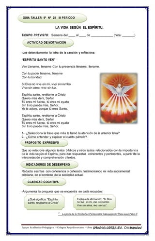 de Educación Religiosa Página 65
GUIA TALLER 9º Nº 28 III PERIODO
LA VIDA SEGÚN EL ESPÍRITU.
TIEMPO PREVISTO: Semana del ____ al ____ de _____________ (hora: _______)
ACTIVIDAD DE MOTIVACIÓN
-Lee detenidamente la letra de la canción y reflexiona:
“ESPÍRITU SANTO VEN”
Ven Llename, llename Con tu presencia llename, llename.
Con tu poder llename, llename
Con tu bondad.
Si Dios no vive en mi, vivo sin rumbo
Vivo sin alma, vivo sin luz.
Espíritu santo, revélame a Cristo
Quiero más de ti, Señor
Tú eres mi fuerza, tú eres mi ayuda
Sin ti no puedo más, Señor.
Yo te adoro, porque tú eres Santo.
Espíritu santo, revélame a Cristo
Quiero más de ti, Señor
Tú eres mi fuerza, tú eres mi ayuda
Sin ti no puedo más, Señor.
1- ¿Selecciona la frase que más te llamó la atención de la anterior letra?
2- ¿Cómo entender y explicar el cuarto párrafo?
PROPOSITO EXPRESIVO
Que yo relacione algunos textos bíblicos y otros textos relacionados con la importancia
de la vida según el Espíritu, para dar respuestas coherentes y pertinentes, a partir de la
interpretación y comprehensión d textos.
INDICADORES DE DESEMPEÑO
Redacto escritos con coherencia y cohesión, testimoniando mi vida sacramental
cristiana, en el contexto de la sociedad actual.
CLARIDAD COGNITIVA
-Argumenta la pregunta que se encuentra en cada recuadro:
¿Qué significa: “Espíritu
santo, revélame a Cristo”
Explique la afirmación: “Si Dios
no vive en mi, vivo sin rumbo
Vivo sin alma, vivo sin luz”.
2
La gloria de la Trinidad en Pentecostés Catequesis del Papa Juan Pablo II
Equipo Académico-Pedagógico – Colegios Arquidiocesanos – Área (Madrid, 1973). Ed. Cristiandad
 