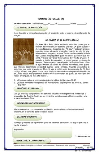 CAMPOS ACTUALES. (1)
TIEMPO PREVISTO: Semana del ____ al ____ de ___________ (horas: ________)
ACTIVIDAD DE MOTIVACIÓN
-Lee detenida y comprehensivamente el siguiente texto y observa detenidamente la
imagen.
¿LA IGLESIA EN EL CAMPO ACTUAL?
En Juan 18:4. Pero Jesús sabiendo todas las cosas que le
habrían de sobrevenir, se adelanto y le dijo: ¿A quién buscáis?
A Jesús Nazareno. Jesús les dijo: “Yo soy” y estaban también
con ellos Judas el que le entregaba, cuando les dijo Yo soy,
retrocedieron y cayeron a tierra. Se recuerdan cuando Moisés
dijo Cuando me pregunten quien me envió, quien diré que me
envió. Y le dijo Ve y diles Yo soy, el que Soy me ha enviado. Y
cuando a Jesús le preguntan, a quien buscan, a Jesús de
Nazaret. Todos cayeron bajo el poder del Espíritu Santo. Dios
le dijo a Moisés Ve y diles Yo soy me ha enviado. Dios quería
que Moisés desarrollara seguridad cuando fuera enviado. Cuando desarrolles la
seguridad que eres enviado por Dios, tú vas a poder sentir la presencia del Yo Soy
contigo. Quiero una iglesia donde cada discípulo desarrolle esa seguridad de quién es
en Cristo Jesús. Hay problemas donde no se sabe quién es quién. Es más que uno
hablar en lenguas, va más allá de eso
1
.
1. ¿En dónde radica la importancia de la cita bíblica de San Juan 18,4?
2. ¿En qué momento caen judas y los malhechores, bajo el poder de Jesús su Santo
Espíritu?
PROPÓSITO EXPRESIVO
Que yo analice y comprehenda los campos actuales de la experiencia vivida bajo la
protección del Espíritu Santo, en los contextos sociales donde el hombre actúa y vive
la experiencia con Dios.
INDICADORES DE DESEMPEÑO
-Redacto escritos con coherencia y cohesión, testimoniando mi vida sacramental
cristiana, en el contexto de la sociedad actual.
CLARIDAD COGNITIVA
-Extraiga y elabore los argumentos para las palabras de Moisés: “Yo soy el que Soy, él
me ha enviado”.
Argumentos:
-
1
Ministerios Cash Luna
REFLEXIONO Y COMPREHENDO
Equipo Académico-Pedagógico – Colegios Arquidiocesanos – Área de Educación Religiosa Página 67
(Madrid, 1973).
Ed. Cristiandad
 