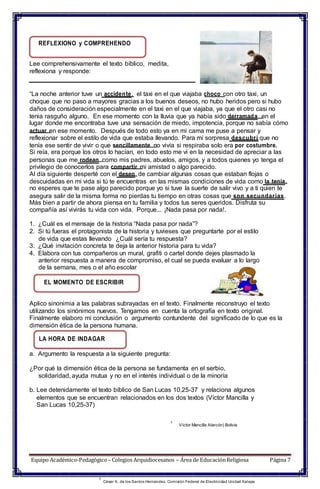 REFLEXIONO y COMPREHENDO
Lee comprehensivamente el texto bíblico, medita,
reflexiona y responde:
“La noche anterior tuve un accidente, el taxi en el que viajaba choco con otro taxi, un
choque que no paso a mayores gracias a los buenos deseos, no hubo heridos pero si hubo
daños de consideración especialmente en el taxi en el que viajaba, ya que el otro casi no
tenia rasguño alguno. En ese momento con la lluvia que ya había sido derramada en el
lugar donde me encontraba tuve una sensación de miedo, impotencia, porque no sabía cómo
actuar en ese momento. Después de todo esto ya en mi cama me puse a pensar y
reflexionar sobre el estilo de vida que estaba llevando. Para mi sorpresa descubrí que no
tenía ese sentir de vivir o que sencillamente no vivía si respiraba solo era por costumbre.
Si reía, era porque los otros lo hacían, en todo esto me vi en la necesidad de apreciar a las
personas que me rodean como mis padres, abuelos, amigos, y a todos quienes yo tenga el
privilegio de conocerlos para compartir mi amistad o algo parecido.
Al día siguiente desperté con el deseo de cambiar algunas cosas que estaban flojas o
descuidadas en mi vida si tú te encuentras en las mismas condiciones de vida como la tenía,
no esperes que te pase algo parecido porque yo si tuve la suerte de salir vivo y a ti quien te
asegura salir de la misma forma no pierdas tu tiempo en otras cosas que son secundarias.
Más bien a partir de ahora piensa en tu familia y todos tus seres queridos. Disfruta su
compañía así vivirás tu vida con vida. Porque... ¡Nada pasa por nada!.
1. ¿Cuál es el mensaje de la historia “Nada pasa por nada”?
2. Si tú fueras el protagonista de la historia y tuvieses que preguntarte por el estilo
de vida que estas llevando ¿Cuál sería tu respuesta?
3. ¿Qué invitación concreta te deja la anterior historia para tu vida?
4. Elabora con tus compañeros un mural, grafiti o cartel donde dejes plasmado la
anterior respuesta a manera de compromiso, el cual se pueda evaluar a lo largo
de la semana, mes o el año escolar
EL MOMENTO DE ESCRIBIR
Aplico sinonimia a las palabras subrayadas en el texto. Finalmente reconstruyo el texto
utilizando los sinónimos nuevos. Tengamos en cuenta la ortografía en texto original.
Finalmente elaboro mi conclusión o argumento contundente del significado de lo que es la
dimensión ética de la persona humana.
LA HORA DE INDAGAR
a. Argumento la respuesta a la siguiente pregunta:
¿Por qué la dimensión ética de la persona se fundamenta en el serbio,
solidaridad, ayuda mutua y no en el interés individual o de la minoría
b. Lee detenidamente el texto bíblico de San Lucas 10,25-37 y relaciona algunos
elementos que se encuentran relacionados en los dos textos (Víctor Mancilla y
San Lucas 10,25-37)
1
Víctor Mancilla Alarcón) Bolivia
Equipo Académico-Pedagógico– Colegios Arquidiocesanos – Área de EducaciónReligiosa Página 7
1
César X. de los Santos Hernández. Comisión Federal de Electricidad Unidad Xalapa
 