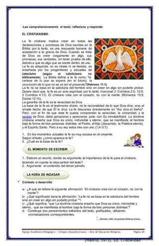 Revisión 1960. Sociedades Bíblicas Unidas.
-Lee comprehensivamente el texto; reflexiona y responde:
EL CRISTIANISMO.
La fe cristiana implica creer en todas las
declaraciones y promesas de Dios escritas en la
Biblia; por lo tanto, es una respuesta humana de
aceptación a la gracia de Dios. Cuando se trata
de Dios es creer ciegamente en algo, sus
promesas, sus verdades, sin tener prueba de ello,
debido a que es algo que se siente dentro de uno.
La fe es adquirida, no es innata ni se hereda, es
enseñada por los progenitores y escuelas de
catecismo (según el catolicismo no
bíblicamente). La Biblia define a la fe como "la
certeza de lo que se espera (en el futuro), la
convicción de lo que no se ve (en el presente)"(Hebreos 11:1).
La fe no se basa en la sabiduría del hombre sino en creer en algo sin poderlo probar.
Quiere decir que, la fe es un acto espiritual, por lo tanto irracional (1 Corintios 2:5; 12:9;
2 Corintios 4:13). El cristiano cree con el corazón, no con la mente (Romanos 10:9;
Daniel 12:10).
La garantía de la fe es la veracidad de Dios
La base de la fe es el testimonio divino, no la racionalidad de lo que Dios dice, sino el
simple hecho de que Él lo dice. La fe descansa directamente en "Así dice el Señor".
Pero, con el fin de que esta fe pueda comprender la veracidad, la sinceridad, y la
verdad de Dios, debe apropiarse y apreciarse, junto con Su inmutabilidad. La doctrina
cristiana enseña que Dios es único, indivisible y eterno, que se manifiesta al hombre
bajo la forma de tres personas distintas: el Padre, el Hijo (Jesucristo, la Palabra eterna),
y el Espíritu Santo. Pero a su vez estos tres son uno (1Jn 5:7).
1. En los momentos actuales la fe es muy escasa en el creyente.
Según el texto ¿cómo aparece la fe?
2. ¿Cuál es la base de la fe?
EL MOMENTO DE ESCRIBIR
1. Elabore un escrito, donde se argumente la importancia de la fe para el cristiano,
teniendo en cuenta la idea central del texto?
2. Argumente el contenido del tercer párrafo.
LA HORA DE INDAGAR
 Contesta o desarrolla:
a- ¿A qué se refiere la siguiente afirmación: “El cristiano cree con el corazón, no con la
mente”?
b- ¿Qué significado tiene la afirmación: “La fe no se basa en la sabiduría del hombre
sino en creer en algo sin poderlo probar '"?
c- ¿Qué significa: “que La doctrina cristiana enseña que Dios es único, indivisible y
eterno, que se manifiesta al hombre bajo la forma de tres personas distintas”?
d- Construya dos pensamientos extraídos del texto, grafíquelos, utilizando
cromatizadores correspondientes.
1
Equipo Académico-Pedagógico – Colegios Arquidiocesanos – Área de Educación Religiosa Página 68
(Madrid, 1973). Ed. Cristiandad
 