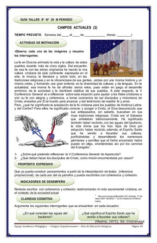 Discurso inaugural Benedito XVI, domingo 13 de
GUÍA TALLER 9º Nº 30 III PERIODO
CAMPOS ACTUALES (2)
TIEMPO PREVISTO: Semana del ____ al ____ de ____________ (horas: ________)
ACTIVIDAD DE MOTIVACIÓN
-Observa cada una de las imágenes y resuelve
los interrogantes:
La fe en Dios ha animado la vida y la cultura de estos
pueblos durante más de cinco siglos. Del encuentro
de esa fe con las etnias originarias ha nacido la rica
cultura cristiana de este continente expresada en el
arte, la música, la literatura y, sobre todo, en las
tradiciones religiosas y en la idiosincrasia de sus gentes, unidas por una misma historia y un
mismo credo, y formando una gran sintonía en la diversidad de culturas y de lenguas. En la
actualidad, esa misma fe ha de afrontar serios retos, pues están en juego el desarrollo
armónico de la sociedad y la identidad católica de sus pueblos. A este respecto, la V
Conferencia General va a reflexionar sobre esta situación para ayudar a los fieles cristianos a
vivir su fe con alegría y coherencia, a tomar conciencia de ser discípulos y misioneros de
Cristo, enviados por Él al mundo para anunciar y dar testimonio de nuestra fe y amor.
Pero, ¿qué ha significado la aceptación de la fe cristiana para los pueblos de América Latina
y del Caribe? Para ellos ha significado conocer y acoger a Cristo, el Dios desconocido que
sus antepasados, sin saberlo, buscaban en sus
ricas tradiciones religiosas. Cristo era el Salvador
que anhelaban silenciosamente. Ha significado
también haber recibido, con las aguas del bautismo,
la vida divina que los hizo hijos de Dios por
adopción; haber recibido, además, el Espíritu Santo
que ha venido a fecundar sus culturas,
purificándolas y desarrollando los numerosos
gérmenes y semillas que el Verbo encarnado había
puesto en ellas, orientándolas así por los caminos
del Evangelio
1
.
1- ¿Sobre qué pretende reflexionar la V Conferencia General de Aparecida?
2- ¿Qué deben hacer los discípulos de Cristo, como misión encomendada por Jesús?
PROPÓSITO EXPRESIVO
Que yo pueda construir pensamientos a partir de la interpretación de textos (inferencia
proposicional), de cada uno del os párrafos y pueda escribirlos con coherencia y cohesión.
INDICADORES DE DESEMPEÑO
Redacto escritos con coherencia y cohesión, testimoniando mi vida sacramental cristiana, en
el contexto de la sociedad actual
1
CLARIDAD COGNITIVA mayo 2007. Numeral 1 “La fe cristiana en América
Latina.
Argumenta los siguientes interrogantes que se encuentran en cada recuadro;
¿En qué consisten las aguas del
bautismo?
¿Qué significa el Espíritu Santo que ha
venido a fecundar sus culturas?
(Madrid, 1973). Ed. Cristiandad
Equipo Académico-Pedagógico – Colegios Arquidiocesanos – Área de Educación Religiosa Página 69
 