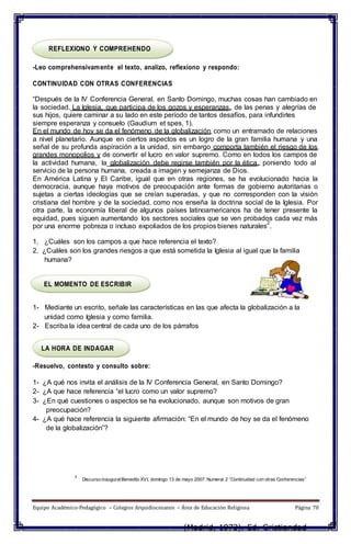 REFLEXIONO Y COMPREHENDO
-Leo comprehensivamente el texto, analizo, reflexiono y respondo:
CONTINUIDAD CON OTRAS CONFERENCIAS
“Después de la IV Conferencia General, en Santo Domingo, muchas cosas han cambiado en
la sociedad. La Iglesia, que participa de los gozos y esperanzas, de las penas y alegrías de
sus hijos, quiere caminar a su lado en este período de tantos desafíos, para infundirles
siempre esperanza y consuelo (Gaudium et spes, 1).
En el mundo de hoy se da el fenómeno de la globalización como un entramado de relaciones
a nivel planetario. Aunque en ciertos aspectos es un logro de la gran familia humana y una
señal de su profunda aspiración a la unidad, sin embargo comporta también el riesgo de los
grandes monopolios y de convertir el lucro en valor supremo. Como en todos los campos de
la actividad humana, la globalización debe regirse también por la ética, poniendo todo al
servicio de la persona humana, creada a imagen y semejanza de Dios.
En América Latina y El Caribe, igual que en otras regiones, se ha evolucionado hacia la
democracia, aunque haya motivos de preocupación ante formas de gobierno autoritarias o
sujetas a ciertas ideologías que se creían superadas, y que no corresponden con la visión
cristiana del hombre y de la sociedad, como nos enseña la doctrina social de la Iglesia. Por
otra parte, la economía liberal de algunos países latinoamericanos ha de tener presente la
equidad, pues siguen aumentando los sectores sociales que se ven probados cada vez más
por una enorme pobreza o incluso expoliados de los propios bienes naturales
2
.
1. ¿Cuáles son los campos a que hace referencia el texto?
2. ¿Cuáles son los grandes riesgos a que está sometida la Iglesia al igual que la familia
humana?
EL MOMENTO DE ESCRIBIR
1- Mediante un escrito, señale las características en las que afecta la globalización a la
unidad como Iglesia y como familia.
2- Escriba la idea central de cada uno de los párrafos
LA HORA DE INDAGAR
-Resuelvo, contesto y consulto sobre:
1- ¿A qué nos invita el análisis de la IV Conferencia General, en Santo Domingo?
2- ¿A que hace referencia “el lucro como un valor supremo?
3- ¿En qué cuestiones o aspectos se ha evolucionado, aunque son motivos de gran
preocupación?
4- ¿A qué hace referencia la siguiente afirmación: “En el mundo de hoy se da el fenómeno
de la globalización”?
1 Discurso inauguralBenedito XVI, domingo 13 de mayo 2007. Numeral 2 “Continuidad con otras Conferencias”
Equipo Académico-Pedagógico – Colegios Arquidiocesanos – Área de Educación Religiosa Página 70
(Madrid, 1973). Ed. Cristiandad
 