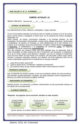 GUIA TALLER 9º Nº 31 III PERIODO
CAMPOS ACTUALES (3)
TIEMPO PREVISTO: Semana del ____ al ____ de ___________ (horas: ________)
ACTIVIDAD DE MOTIVACIÓN
Lee detenidamente el texto, reflexiona contextualiza y luego responde:
“En las Comunidades eclesiales de América Latina es notable la madurez en la fe de muchos
laicos y laicas activos y entregados al Señor, junto con la presencia de muchos abnegados
catequistas, de
tantos jóvenes, de nuevos movimientos eclesiales y de recientes Institutos de vida
consagrada. Se demuestran fundamentales muchas obras católicas educativas, asistenciales
y hospitalarias. Se percibe, sin embargo, un cierto debilitamiento de la vida cristiana en el
conjunto de la sociedad y de la propia pertenencia a la Iglesia católica debido al secularismo,
al hedonismo, al indiferentismo y al proselitismo de numerosas sectas, de religiones
animistas y de nuevas expresiones seudorreligiosas.
Todo ello configura una situación nueva que será analizada aquí, en Aparecida. Ante la
nueva encrucijada, los fieles esperan de esta V Conferencia una renovación y revitalización
de su fe en Cristo, nuestro único Maestro y Salvador, que nos ha revelado la experiencia
única del amor infinito de Dios Padre a los hombres. De esta fuente podrán surgir nuevos
caminos y proyectos pastorales creativos, que infundan una firme esperanza para vivir de
manera responsable y gozosa la fe e irradiarla así en el propio ambiente”
1
.
1- ¿Qué afirma el texto sobre la fe?
2- ¿Qué se espera de la V Conferencia, realizada en Aparecida?
3- ¿En América Latina, de que campos actuales habla o hace referencia el texto?
PROPÓSITO EXPRESIVO
Que yo interprete los campos actuales, en los que se pretende realizar una obra ecuménica,
para enfrentar grandes fenómenos mundiales, que están atentando contra la dignidad de la
persona y la unidad de la familia y la Iglesia universal.
INDICADORES DE DESEMPEÑO
Redacto escritos con coherencia y cohesión, testimoniando mi vida sacramental cristiana, en
el contexto de la sociedad actual
CLARIDAD COGNITIVA
-Respondo las preguntas que se encuentra ubicados en cada recuadro:
¿A qué se debe
el debilitamiento
de la vida
cristiana?
¿Por qué es de vital
importancia una
renovación y
revitalización de la fe en
Cristo?
¿Qué significan las
nociones
subrayadas?
1
DISCURSO INAUGURAL DE SU SANTIDAD BENEDICTO XVI, Numeral 2 “Continuidad con otras Conferencias”
Equipo Académico-Pedagógico – Colegios Arquidiocesanos – Área de Educación Religiosa Página 71
(Madrid, 1973). Ed. Cristiandad
 