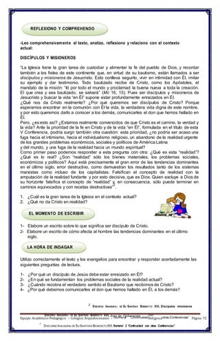 1
DISCURSO INAUGURAL DE SU SANTIDAD BENEDICTO XVI, Área de 2Educación con
REFLEXIONO Y COMPREHENDO
-Leo comprehensivamente el texto, analizo, reflexiono y relaciono con el contexto
actual:
DISCÍPULOS Y MISIONEROS
“La Iglesia tiene la gran tarea de custodiar y alimentar la fe del pueblo de Dios, y recordar
también a los fieles de este continente que, en virtud de su bautismo, están llamados a ser
discípulos y misioneros de Jesucristo. Esto conlleva seguirlo, vivir en intimidad con Él, imitar
su ejemplo y dar testimonio. Todo bautizado recibe de Cristo, como los Apóstoles, el
mandato de la misión: “Id por todo el mundo y proclamad la buena nueva a toda la creación.
El que crea y sea bautizado, se salvará” (Mc 16, 15). Pues ser discípulos y misioneros de
Jesucristo y buscar la vida “en Él” supone estar profundamente enraizados en Él.
¿Qué nos da Cristo realmente? ¿Por qué queremos ser discípulos de Cristo? Porque
esperamos encontrar en la comunión con Él la vida, la verdadera vida digna de este nombre,
y por esto queremos darlo a conocer a los demás, comunicarles el don que hemos hallado en
Él.
Pero, ¿es esto así? ¿Estamos realmente convencidos de que Cristo es el camino, la verdad y
la vida? Ante la prioridad de la fe en Cristo y de la vida “en Él”, formulada en el título de esta
V Conferencia, podría surgir también otra cuestión: esta prioridad, ¿no podría ser acaso una
fuga hacia el intimismo, hacia el individualismo religioso, un abandono de la realidad urgente
de los grandes problemas económicos, sociales y políticos de América Latina
y del mundo, y una fuga de la realidad hacia un mundo espiritual?
Como primer paso podemos responder a esta pregunta con otra: ¿Qué es esta “realidad”?
¿Qué es lo real? ¿Son “realidad” sólo los bienes materiales, los problemas sociales,
económicos y políticos? Aquí está precisamente el gran error de las tendencias dominantes
en el último siglo, error destructivo, como demuestran los resultados tanto de los sistemas
marxistas como incluso de los capitalistas. Falsifican el concepto de realidad con la
amputación de la realidad fundante y por esto decisiva, que es Dios. Quien excluye a Dios de
su horizonte falsifica el concepto de “realidad” y, en consecuencia, sólo puede terminar en
caminos equivocados y con recetas destructivas”
2
.
1. ¿Cuál es la gran tarea de la Iglesia en el contexto actual?
2. ¿Qué no da Cristo en realidad?
EL MOMENTO DE ESCRIBIR
1- Elabore un escrito sobre lo que significa ser discípulo de Cristo.
2- Elabore un escrito de cómo afecta al hombre las tendencias dominantes en el último
siglo.
LA HORA DE INDAGAR
Utilizo correctamente el texto y los evangelios para encontrar y responder acertadamente las
siguientes preguntas de lectura.
1- ¿Por qué un discípulo de Jesús debe estar enraizado en Él?
2- ¿En qué se fundamentan los problemas sociales de la realidad actual?
3- ¿Cuándo recobra el verdadero sentido el Bautismo que recibimos de Cristo?
4- ¿Por qué debemos comunicarles el don que hemos hallado en Él, a los demás?
2
DISCURSO INAUGURAL DE SU SANTIDAD BENEDICTO XVI, Discípulos misioneros
Equipo Académico-Pedagógico – Colegios Arquidiocesanos – Numeral “ContinuidadReligiosaotras Conferencias” Página 72
1
DISCURSO INAUGURAL DE SU SANTIDAD BENEDICTOXVI, Numeral 2 “Continuidad con otras Conferencias”
 