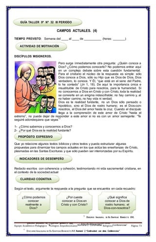 1
DISCURSO INAUGURAL DE
– U SANTIDAD BENEDICTO XVI, – Área de Educacióncon otras
GUÍA TALLER 9º Nº 32 III PERIODO
CAMPOS ACTUALES. (4)
TIEMPO PREVISTO: Semana del ____ al ____ de __________ (horas: _______)
ACTIVIDAD DE MOTIVACIÓN
DISCÍPULOS MISIONEROS.
Pero surge inmediatamente otra pregunta: ¿Quién conoce a
Dios? ¿Cómo podemos conocerlo? No podemos entrar aquí
en un complejo debate sobre esta cuestión fundamental.
Para el cristiano el núcleo de la respuesta es simple: sólo
Dios conoce a Dios, sólo su Hijo que es Dios de Dios, Dios
verdadero, lo conoce. Y Él, “que está en el seno del Padre,
lo ha contado” (Jn 1, 18). De aquí la importancia única e
insustituible de Cristo para nosotros, para la humanidad. Si
no conocemos a Dios en Cristo y con Cristo, toda la realidad
se convierte en un enigma indescifrable; no hay camino y, al
no haber camino, no hay vida ni verdad.
Dios es la realidad fundante, no un Dios sólo pensado o
hipotético, sino el Dios de rostro humano; es el Dios-con-
nosotros, el Dios del amor hasta la cruz. Cuando el discípulo
llega a la comprensión de este amor de Cristo “hasta el
extremo”, no puede dejar de responder a este amor si no es con un amor semejante: “Te
seguiré adondequiera que vayas
1
”
1- ¿Cómo sabemos y conocemos a Dios?
2- ¿Por qué Dios es la realidad fundante?
PROPÓSITO EXPRESIVO
Que yo relacione algunos textos bíblicos y otros textos y pueda estructurar algunas
propuestas para dinamizar los campos actuales en los que actúa las enseñanzas de Cristo,
plasmadas en las Santas Escrituras y que sólo pueden ser interiorizadas por su Espíritu.
INDICADORES DE DESEMPEÑO
Redacto escritos con coherencia y cohesión, testimoniando mi vida sacramental cristiana, en
el contexto de la sociedad actual
CLARIDAD COGNITIVA
Según el texto, argumente la respuesta a la pregunta que se encuentra en cada recuadro:
¿Cómo podemos
conocer
realmente a
Dios?
¿Por cuesta
conocer a Dios en
Cristo y con Cristo?
¿Qué significa
conocer a Dios de
rostro humano; el
Dios-con-nosotros?
1
DISCURSO INAUGURAL DE SU SANTIDAD BENEDICTO XVI,
Equipo Académico-Pedagógico SColegios ArquidiocesanosNumeral 2 “Continuidad ReligiosaConferencias”
1
DISCURSO INAUGURAL DE SU SANTIDAD BENEDICTOXVI, Numeral 2 “Continuidad con otras Conferencias”
Página 73
 