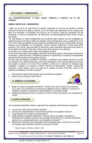 1
DISCURSO INAUGURAL DE SU SANTIDAD BENEDICTO XVI, Numeral 2 “Continuidadcon otras Conferencias”
REFLEXIONO Y COMPREHENDO
-Leo comprehensivamente el texto, analizo, reflexiono y relaciono con la vida
cotidiana:
SOMOS DISCÍPULOS Y MISIONEROS.
“¿Qué nos da la fe en este Dios? La primera respuesta es: nos da una familia, la familia
universal de Dios en la Iglesia católica. La fe nos libera del aislamiento del yo, porque nos
lleva a la comunión: el encuentro con Dios es, en sí mismo y como tal, encuentro con los
hermanos, un acto de convocación, de unificación, de responsabilidad hacia el otro y hacia
los demás.
En este sentido, la opción preferencial por los pobres está implícita en la fe cristológica en
aquel Dios que se ha hecho pobre por nosotros, para enriquecernos con su pobreza (cf. 2 Co
8, 9). Pero antes de afrontar lo que comporta el realismo de la fe en el Dios hecho hombre,
tenemos que profundizar en la pregunta: ¿Cómo conocer realmente a Cristo para poder
seguirlo y vivir con Él, para encontrar la vida en Él y para comunicar esta vida a los demás, a
la sociedad y al mundo? Ante todo, Cristo se nos da a conocer en su persona,
en su vida y en su doctrina por medio de la palabra de Dios.
Al iniciar la nueva etapa que la Iglesia misionera de América Latina y del Caribe se dispone a
emprender, a partir de esta V Conferencia General en Aparecida, es condición indispensable
el conocimiento profundo de la palabra de Dios.
Por esto, hay que educar al pueblo en la lectura y meditación de la palabra de Dios: que ella
se convierta en su alimento para que, por propia experiencia, vean que las palabras de Jesús
son espíritu y vida (cf. Jn 6, 63). De lo contrario, ¿cómo van a anunciar un mensaje cuyo
contenido y espíritu no conocen a fondo? Hemos de fundamentar nuestro compromiso
misionero y toda nuestra vida en la roca de la palabra de Dios. Para ello, animo a los
pastores a esforzarse en darla a conocer”
2
.
1. ¿Por qué la fe según las Escrituras son parte vital de la iglesia?.
2. ¿Qué nos da a conocer Cristo Jesús?
EL MOMENTO DE ESCRIBIR
1- Tenga en cuenta la siguiente afirmación:” Cristo se nos da a conocer en su persona,
en su vida y en su doctrina por medio de la palabra de Dios” y elabore un escrito con
excelente cohesión y pertinencia; relacionándolo en el contexto actual
2- Elabora propuestas de cómo comunicar la vida en Cristo a los demás, a la sociedad y al
mundo
LA HORA DE INDAGAR
Leo comprehensivamente el texto y argumente las siguientes afirmaciones y preguntas:
1- ¿A que nos invita cada uno de los párrafos?
2- ¿Por qué es indispensable el conocimiento profundo de la palabra de Dios?
3- ¿Qué permite la fe cuando nos libera del yo?
4- ¿Qué significa la siguiente afirmación: “hay que educar al pueblo en la lectura y
meditación de la palabra de Dios; para que ella se convierta en su alimento espiritual y
pueda vivir su propia experiencia, con la palabras de Jesús”?
5- Seleccione y estructure los argumentos para la siguiente tesis: “cómo se va a anunciar
un mensaje cuyo contenido y espíritu no conocen a fondo”
2
DISCURSO INAUGURAL DE SU SANTIDAD BENEDICTO XVI,
Equipo Académico-Pedagógico – Colegios Arquidiocesanos – Área de Educación Religiosa Página 74
1
DISCURSO INAUGURAL DE SU SANTIDAD BENEDICTOXVI, Numeral 2 “Continuidad con otras Conferencias”
1
Evangelio meditado por P. Sergio Córdova LC
 