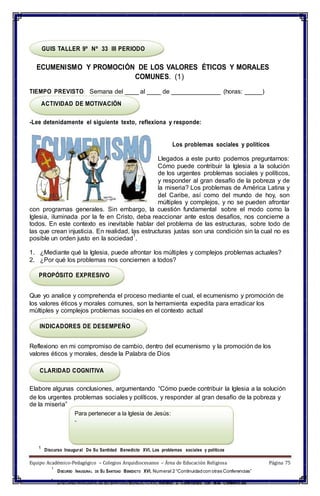 GUIS TALLER 9º Nº 33 III PERIODO
ECUMENISMO Y PROMOCIÓN DE LOS VALORES ÉTICOS Y MORALES
COMUNES. (1)
TIEMPO PREVISTO: Semana del ____ al ____ de ______________ (horas: _____)
ACTIVIDAD DE MOTIVACIÓN
-Lee detenidamente el siguiente texto, reflexiona y responde:
Los problemas sociales y políticos
Llegados a este punto podemos preguntarnos:
Cómo puede contribuir la Iglesia a la solución
de los urgentes problemas sociales y políticos,
y responder al gran desafío de la pobreza y de
la miseria? Los problemas de América Latina y
del Caribe, así como del mundo de hoy, son
múltiples y complejos, y no se pueden afrontar
con programas generales. Sin embargo, la cuestión fundamental sobre el modo como la
Iglesia, iluminada por la fe en Cristo, deba reaccionar ante estos desafíos, nos concierne a
todos. En este contexto es inevitable hablar del problema de las estructuras, sobre todo de
las que crean injusticia. En realidad, las estructuras justas son una condición sin la cual no es
posible un orden justo en la sociedad
1
.
1. ¿Mediante qué la Iglesia, puede afrontar los múltiples y complejos problemas actuales?
2. ¿Por qué los problemas nos conciernen a todos?
PROPÓSITO EXPRESIVO
Que yo analice y comprehenda el proceso mediante el cual, el ecumenismo y promoción de
los valores éticos y morales comunes, son la herramienta expedita para erradicar los
múltiples y complejos problemas sociales en el contexto actual
INDICADORES DE DESEMPEÑO
Reflexiono en mi compromiso de cambio, dentro del ecumenismo y la promoción de los
valores éticos y morales, desde la Palabra de Dios
CLARIDAD COGNITIVA
Elabore algunas conclusiones, argumentando “Cómo puede contribuir la Iglesia a la solución
de los urgentes problemas sociales y políticos, y responder al gran desafío de la pobreza y
de la miseria”
Para pertenecer a la Iglesia de Jesús:
-
1
Discurso Inaugural De Su Santidad Benedicto XVI, Los problemas sociales y políticos
Equipo Académico-Pedagógico – Colegios Arquidiocesanos – Área de Educación Religiosa Página 75
1
DISCURSO INAUGURAL DE SU SANTIDAD BENEDICTO XVI, Numeral 2 “Continuidadcon otras Conferencias”
1
DISCURSO INAUGURAL DE SU SANTIDAD BENEDICTOXVI, Numeral 2 “Continuidad con otras Conferencias”
 