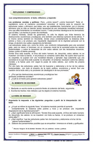 – SU S BENEDICTO XVI,– Área de1
DISCURSO INAUGURAL
Educación con otras
REFLEXIONO Y COMPREHENDO
-Lee comprehensivamente el texto; reflexiona y responde:
Los problemas sociales y políticos: Pero, ¿cómo nacen? ¿cómo funcionan? Tanto el
capitalismo como el marxismo prometieron encontrar el camino para la creación de
estructuras justas y afirmaron que éstas, una vez establecidas, funcionarían por sí mismas;
afirmaron que no sólo no habrían tenido necesidad de una precedente moralidad individual,
sino que ellas fomentarían la moralidad común. Y esta promesa ideológica se ha demostrado
que es falsa. Los hechos lo ponen de manifiesto.
El sistema marxista, donde ha gobernado, no sólo ha dejado una triste herencia de
destrucciones económicas y ecológicas, sino también una dolorosa opresión de las almas. Y
lo mismo vemos también en Occidente, donde crece constantemente la distancia entre
pobres y ricos y se produce una inquietante degradación de la dignidad personal con la
droga, el alcohol y los sutiles espejismos de felicidad.
Las estructuras justas son, como he dicho, una condición indispensable para una sociedad
justa, pero no nacen ni funcionan sin un consenso moral de la sociedad sobre los valores
fundamentales y sobre la necesidad de vivir estos valores con las necesarias renuncias,
incluso contra el interés personal.
Donde Dios está ausente, el Dios del rostro humano de Jesucristo, estos valores no se
muestran con toda su fuerza, ni se produce un consenso sobre ellos. No quiero decir que los
no creyentes no puedan vivir una moralidad elevada y ejemplar; digo solamente que una
sociedad en la que Dios está ausente no encuentra el consenso necesario sobre los valores
morales y la fuerza para vivir según la pauta de estos valores, aun contra los propios
intereses.
Por otro lado, las estructuras justas han de buscarse y elaborarse a la luz de los valores
fundamentales, con todo el empeño de la razón política, económica y social. Son una
cuestión de la recta ratio y no provienen de ideologías ni de sus promesas.
2
1. ¿Por qué las destrucciones económicas y ecológicas han
generado problemas sociales?
2. ¿Cuál es el medio para generar estructuras justas?
EL MOMENTO DE ESCRIBIR
1. Mediante un escrito siente su posición frente al contenido del texto, argumente.
2. Escriba los hechos más nefastos que ha dejado el sistema marxista.
LA HORA DE INDAGAR
 Argumento la respuesta a las siguientes preguntas a partir de la interpretación del
texto:
a- ¿A qué se refiere la siguiente frase: “el sistema marxista permite el aumento
constantemente la distancia entre pobres y ricos y se produce una inquietante
degradación de la dignidad personal”?
b- ¿Qué significado tiene la afirmación: “Donde Dios está ausente, el Dios del rostro humano
de Jesucristo, los valores no se muestran con toda su fuerza, ni se produce un consenso
sobre ellos'"?
c- ¿Qué significa: “que las estructuras justas han de buscarse y elaborarse a la luz de los
valores fundamentales”?
d- Elabore dos pensamientos posibles que se encuentran inmersos en el texto y grafíquelos
1
DIscurso Inaugural De Su Santidad Benedicto XVI, Los problemas sociales y políticos
Equipo Académico-Pedagógico DEColegiosANTIDADArquidiocesanos Numeral 2 “ContinuidadReligiosa Conferen
cias”
1
DISCURSO INAUGURAL DE SU SANTIDAD BENEDICTOXVI, Numeral 2 “Continuidad con otras Conferencias”
Página 76
 