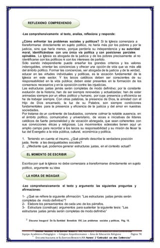 REFLEXIONO COMPREHENDO
-Lee comprehensivamente el texto, analiza, reflexiona y responde:
¿Cómo enfrentar los problemas sociales y políticos? Si la Iglesia comenzara a
transformarse directamente en sujeto político, no haría más por los pobres y por la
justicia, sino que haría menos, porque perdería su independencia y su autoridad
moral, identificándose con una única vía política y con posiciones parciales
opinables. La Iglesia es abogada de la justicia y de los pobres precisamente al no
identificarse con los políticos ni con los intereses de partido.
Sólo siendo independiente puede enseñar los grandes criterios y los valores
inderogables, orientar las conciencias y ofrecer una opción de vida que va más allá
del ámbito político. Formar las conciencias, ser abogada de la justicia y de la verdad,
educar en las virtudes individuales y políticas, es la vocación fundamental de la
Iglesia en este sector. Y los laicos católicos deben ser conscientes de su
responsabilidad en la vida pública; deben estar presentes en la formación de los
consensos necesarios y en la oposición contra las injusticias.
Las estructuras justas jamás serán completas de modo definitivo; por la constante
evolución de la historia, han de ser siempre renovadas y actualizadas; han de estar
animadas siempre por un ethos político y humano, por cuya presencia y eficiencia se
ha de trabajar siempre. Con otras palabras, la presencia de Dios, la amistad con el
Hijo de Dios encarnado, la luz de su Palabra, son siempre condiciones
fundamentales para la presencia y eficiencia de la justicia y del amor en nuestras
sociedades.
Por tratarse de un continente de bautizados, conviene colmar la notable ausencia, en
el ámbito político, comunicativo y universitario, de voces e iniciativas de líderes
católicos de fuerte personalidad y de vocación abnegada, que sean coherentes con
sus convicciones éticas y religiosas. Los movimientos eclesiales tienen aquí un
amplio campo para recordar a los laicos su responsabilidad y su misión de llevar la
luz del Evangelio a la vida pública, cultural, económica y política.
1. Teniendo en cuenta el insumo, ¿Qué párrafo describe la verdadera posición
justa, frente a las desigualdades sociales?
2. ¿Mediante qué, podemos generar estructuras justas, en el contexto actual?
EL MOMENTO DE ESCRIBIR
Escriba por qué la Iglesia no debe comenzara a transformarse directamente en sujeto
político, argumente su idea
LA HORA DE INDAGAR
-Leo comprehensivamente el texto y argumento las siguientes preguntas y
afirmaciones:
1- ¿Qué se refiere la siguiente afirmación: “Las estructuras justas jamás serán
completas de modo definitivo”?
2- Elabore los pensamientos de cada uno de los párrafos.
3- Estructura (construye) argumentos para sustentar la siguiente tesis: “Las
estructuras justas jamás serán completas de modo definitivo”
2
Discurso Inaugural De Su Santidad Benedicto XVI, Los problemas sociales y políticos, Pág. 18.
1
DISCURSO INAUGURAL DE SU SANTIDAD BENEDICTO XVI, Numeral 2 “Continuidadcon otras Conferencias”
Equipo Académico-Pedagógico – Colegios Arquidiocesanos – Área de Educación Religiosa Página 78
1
DISCURSO INAUGURAL DE SU SANTIDAD BENEDICTOXVI, Numeral 2 “Continuidad con otras Conferencias”
 