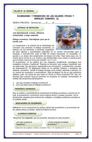 TALLER Nº 35 NOVENO
ECUMENISMO Y PROMOCIÓN DE LOS VALORES ÉTICOS Y
MORALES COMUNES. (3)
TIEMPO PREVISTO: Semana del ____ al ____ de ________________
ACTIVIDAD DE MOTIVACIÓN
-Lee detenidamente el texto, reflexiona
contextualiza y luego responde:
Diálogo ecuménico interreligioso para que el
mundo crea.
La comprensión y la práctica de la eclesiología de
comunión nos conducen al diálogo ecuménico. La
relación con los hermanos y hermanas bautizados
de otras iglesias y comunidades eclesiales es un camino irrenunciable para el
discípulo y misionero122, pues la falta de unidad representa un escándalo, un
pecado y un atraso del cumplimiento del deseo de Cristo: “Que todos sean uno, lo
mismo que lo somos tú y yo, Padre y que también ellos vivan unidos a nosotros para
que el mundo crea que tú me has enviado” (Jn 17, 21).
El ecumenismo no se justifica por una exigencia simplemente sociológica sino
evangélica, trinitaria y bautismal: “Expresa la comunión real, aunque imperfecta” que
ya existe entre “los que fueron regenerados por el bautismo” y el testimonio concreto
de fraternidad123. El Magisterio insiste en el carácter trinitario y bautismal del
esfuerzo ecuménico, donde el diálogo emerge como actitud espiritual y práctica, en
un camino de conversión y reconciliación. Sólo así llegará “el día en que podremos
celebrar, junto con todos los que creen en Cristo, la divina Eucaristía”124. Una vía
fecunda para avanzar hacia la comunión es recuperar en nuestras comunidades el
sentido del compromiso del Bautismo.
1- ¿En qué consiste el diálogo ecuménico?
2- ¿Por qué debe darse el diálogo ecuménico?
PROPÓSITO EXPRESIVO
Que yo analice y comprehenda la importancia de diálogo ecuménico, proceso por el
cual, el ecumenismo y promoción de los valores éticos y morales comunes, son la
herramienta expedita para erradicar los múltiples y complejos problemas sociales en
el contexto actual
INDICADORES DE DESEMPEÑO
Reflexiono en mi compromiso de cambio, dentro del ecumenismo y la promoción de
los valores éticos y morales, desde la Palabra de Dios
CLARIDAD COGNITIVA
-Respondo las preguntas que se encuentra ubicados en cada recuadro:
¿En qué consiste el
magisterio?
¿Cómo emerge el diálogo
ecuménico?
Equipo Académico-Pedagógico – Colegios Arquidiocesanos – Área de Educación Religiosa Página 79
 