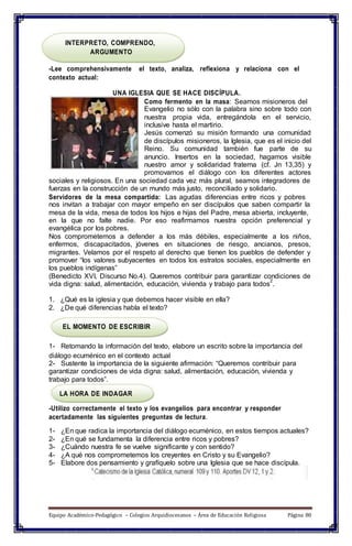 INTERPRETO, COMPRENDO,
ARGUMENTO
-Lee comprehensivamente el texto, analiza, reflexiona y relaciona con el
contexto actual:
UNA IGLESIA QUE SE HACE DISCÍPULA.
Como fermento en la masa: Seamos misioneros del
Evangelio no sólo con la palabra sino sobre todo con
nuestra propia vida, entregándola en el servicio,
inclusive hasta el martirio.
Jesús comenzó su misión formando una comunidad
de discípulos misioneros, la Iglesia, que es el inicio del
Reino. Su comunidad también fue parte de su
anuncio. Insertos en la sociedad, hagamos visible
nuestro amor y solidaridad fraterna (cf. Jn 13,35) y
promovamos el diálogo con los diferentes actores
sociales y religiosos. En una sociedad cada vez más plural, seamos integradores de
fuerzas en la construcción de un mundo más justo, reconciliado y solidario.
Servidores de la mesa compartida: Las agudas diferencias entre ricos y pobres
nos invitan a trabajar con mayor empeño en ser discípulos que saben compartir la
mesa de la vida, mesa de todos los hijos e hijas del Padre, mesa abierta, incluyente,
en la que no falte nadie. Por eso reafirmamos nuestra opción preferencial y
evangélica por los pobres.
Nos comprometemos a defender a los más débiles, especialmente a los niños,
enfermos, discapacitados, jóvenes en situaciones de riesgo, ancianos, presos,
migrantes. Velamos por el respeto al derecho que tienen los pueblos de defender y
promover “los valores subyacentes en todos los estratos sociales, especialmente en
los pueblos indígenas”
(Benedicto XVI, Discurso No.4). Queremos contribuir para garantizar condiciones de
vida digna: salud, alimentación, educación, vivienda y trabajo para todos
2
.
1. ¿Qué es la iglesia y que debemos hacer visible en ella?
2. ¿De qué diferencias habla el texto?
EL MOMENTO DE ESCRIBIR
1- Retomando la información del texto, elabore un escrito sobre la importancia del
diálogo ecuménico en el contexto actual
2- Sustente la importancia de la siguiente afirmación: “Queremos contribuir para
garantizar condiciones de vida digna: salud, alimentación, educación, vivienda y
trabajo para todos”.
LA HORA DE INDAGAR
-Utilizo correctamente el texto y los evangelios para encontrar y responder
acertadamente las siguientes preguntas de lectura.
1- ¿En que radica la importancia del diálogo ecuménico, en estos tiempos actuales?
2- ¿En qué se fundamenta la diferencia entre ricos y pobres?
3- ¿Cuándo nuestra fe se vuelve significante y con sentido?
4- ¿A qué nos comprometemos los creyentes en Cristo y su Evangelio?
5- Elabore dos pensamiento y grafíquelo sobre una Iglesia que se hace discípula.
Equipo Académico-Pedagógico – Colegios Arquidiocesanos – Área de Educación Religiosa Página 80
 