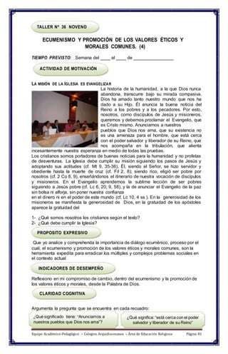 TALLER Nº 36 NOVENO
ECUMENISMO Y PROMOCIÓN DE LOS VALORES ÉTICOS Y
MORALES COMUNES. (4)
TIEMPO PREVISTO: Semana del ____ al ____ de ________________
ACTIVIDAD DE MOTIVACIÓN
LA MISIÓN DE LA IGLESIA ES EVANGELIZAR
La historia de la humanidad, a la que Dios nunca
abandona, transcurre bajo su mirada compasiva.
Dios ha amado tanto nuestro mundo que nos ha
dado a su Hijo. Él anuncia la buena noticia del
Reino a los pobres y a los pecadores. Por esto,
nosotros, como discípulos de Jesús y misioneros,
queremos y debemos proclamar el Evangelio, que
es Cristo mismo. Anunciamos a nuestros
pueblos que Dios nos ama, que su existencia no
es una amenaza para el hombre, que está cerca
con el poder salvador y liberador de su Reino, que
nos acompaña en la tribulación, que alienta
incesantemente nuestra esperanza en medio de todas las pruebas.
Los cristianos somos portadores de buenas noticias para la humanidad y no profetas
de desventuras. La Iglesia debe cumplir su misión siguiendo los pasos de Jesús y
adoptando sus actitudes (cf. Mt 9, 35-36). Él, siendo el Señor, se hizo servidor y
obediente hasta la muerte de cruz (cf. Fil 2, 8); siendo rico, eligió ser pobre por
nosotros (cf. 2 Co 8, 9), enseñándonos el itinerario de nuestra vocación de discípulos
y misioneros. En el Evangelio aprendemos la sublime lección de ser pobres
siguiendo a Jesús pobre (cf. Lc 6, 20; 9, 58), y la de anunciar el Evangelio de la paz
sin bolsa ni alforja, sin poner nuestra confianza
en el dinero ni en el poder de este mundo (cf. Lc 10, 4 ss ). En la generosidad de los
misioneros se manifiesta la generosidad de Dios, en la gratuidad de los apóstoles
aparece la gratuidad del
1- ¿Qué somos nosotros los cristianos según el texto?
2- ¿Qué debe cumplir la Iglesia?
PROPOSITO EXPRESIVO
Que yo analice y comprehenda la importancia de diálogo ecuménico, proceso por el
cual, el ecumenismo y promoción de los valores éticos y morales comunes, son la
herramienta expedita para erradicar los múltiples y complejos problemas sociales en
el contexto actual
INDICADORES DE DESEMPEÑO
Reflexiono en mi compromiso de cambio, dentro del ecumenismo y la promoción de
los valores éticos y morales, desde la Palabra de Dios.
CLARIDAD COGNITIVA
Argumenta la pregunta que se encuentra en cada recuadro:
¿Qué significado tiene: “Anunciamos a
nuestros pueblos que Dios nos ama”?
¿Qué significa: “está cerca con el poder
salvador y liberador de su Reino”
Equipo Académico-Pedagógico – Colegios Arquidiocesanos – Área de Educación Religiosa Página 81
 