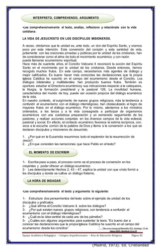 INTERPRETO, COMPREHENDO, ARGUMENTO
-Lee comprehensivamente el texto, analizo, reflexiono y relaciónalo con la vida
cotidiana:
LA VIDA DE JESUCRISTO EN LOS DISCÍPULOS MISIONEROS.
A veces, olvidamos que la unidad es, ante todo, un don del Espíritu Santo, y oramos
poco por esta intención. Esta conversión del corazón y esta santidad de vida,
juntamente con las oraciones privadas y públicas por la unidad de los cristianos, han
de considerarse como el alma de todo el movimiento ecuménico y con razón
puede llamarse ecumenismo espiritual.
Hace más de cuarenta años, el Concilio Vaticano II reconoció la acción del Espíritu
Santo en el movimiento por la unidad de los cristianos. Desde entonces, hemos
recogido muchos frutos. En este campo, necesitamos más agentes de diálogo y
mejor calificados. Es bueno hacer más conocidas las declaraciones que la propia
Iglesia Católica ha suscrito en el campo del ecumenismo desde el Concilio. Los
diálogos bilaterales y multilaterales han producido buenos frutos. También es
oportuno estudiar el Directorio ecuménicoy sus indicaciones respecto a la catequesis,
la liturgia, la formación presbiteral y la pastoral 126. La movilidad humana,
característica del mundo de hoy, puede ser ocasión propicia del diálogo ecuménico
de la vida.
En nuestro contexto, el surgimiento de nuevos grupos religiosos, más la tendencia a
confundir el ecumenismo con el diálogo interreligioso, han obstaculizado el logro de
mayores frutos en el diálogo ecuménico. Por lo mismo, alentamos a los ministros
ordenados, a los laicos y a la vida consagrada a participar de organismos
ecuménicos con una cuidadosa preparación y un esmerado seguimiento de los
pastores, y realizar acciones conjuntas en los diversos campos de la vida eclesial,
pastoral y social. En efecto, el contacto ecuménico favorece la estima recíproca, con,
voca a la escucha común de la palabra de Dios y llama a la conversión a los que se
declaran discípulos y misioneros de Jesucristo.
1. ¿Por qué en la Eucaristía resumimos todo el esplendor de la resurrección de
Jesús?.
2. ¿En que consisten las narraciones que hace Pablo en el texto?
EL MOMENTO DE ESCRIBIR
1- Escribe paso a paso, el proceso como se el proceso de conversión en los
creyentes y poder ofrecer un diálogo ecuménico
2- Lee detenidamente Hechos 2, 43 – 47, explica la unidad con que cristo formó a
los discípulos y donde se cultiva un diálogo fraterno.
LA HORA DE INDAGAR
-Leo comprehensivamente el texto y argumento lo siguiente:
1- Estructura dos pensamientos del texto sobre el ejemplo de unidad de los
discípulos y graficalos.
2- ¿Qué afirma el Concilio Vaticano II, sobre los diálogos?
3- ¿Por qué existen nuevos grupos religiosos, con tendencia a confundir el
ecumenismo con el diálogo interreligioso?
4- ¿Cuál es la idea central de cada uno de los párrafos?
5- ¿Cuáles son algunos argumentos para sustentar la tesis: “Es bueno dar a
conocer las declaraciones que la propia Iglesia Católica ha suscrito en el campo del
ecumenismo desde los concilios” 1
Discurso inauguralBenedito XVI, domingo 13 de
mayo 2007. Numeral 13 y 15
Equipo Académico-Pedagógico – Colegios Arquidiocesanos – Área de Educación Religiosa Página 82
(Madrid, 1973). Ed. Cristiandad
 