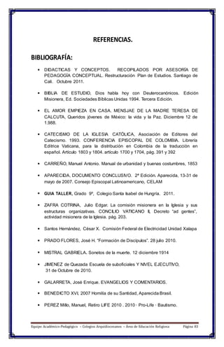 REFERENCIAS.
BIBLIOGRAFÍA:
 DIDACTICAS Y CONCEPTOS. RECOPILADOS POR ASESORÍA DE
PEDAGOGÍA CONCEPTUAL. Restructuración Plan de Estudios. Santiago de
Cali. Octubre 2011.
 BIBLIA DE ESTUDIO, Dios habla hoy con Deuterocanónicos. Edición
Misionera, Ed. Sociedades Bíblicas Unidas 1994. Tercera Edición.
 EL AMOR EMPIEZA EN CASA. MENSJAE DE LA MADRE TERESA DE
CALCUTA, Queridos jóvenes de México: la vida y la Paz. Diciembre 12 de
1.988.
 CATECISMO DE LA IGLESIA CATÓLICA, Asociación de Editores del
Catecismo. 1993. CONFERENCIA EPISCOPAL DE COLOMBIA. Librería
Editrice Vaticana, para la distribución en Colombia de la traducción en
español. Artículo 1803 y 1804. artículo 1700 y 1704, pág. 391 y 392
 CARREÑO, Manuel Antonio. Manual de urbanidad y buenas costumbres, 1853
 APARECIDA, DOCUMENTO CONCLUSIVO. 2ª Edición. Aparecida, 13-31 de
mayo de 2007. Consejo Episcopal Latinoamericano, CELAM
 GUIA TALLER, Grado 9º, Colegio Santa Isabel de Hungría. 2011.
 ZAFRA COTRINA, Julio Edgar. La comisión misionera en la Iglesia y sus
estructuras organizativas. CONCILIO VATICANO II, Decreto “ad gentes”,
actividad misionera de la Iglesia. pág. 203.
 Santos Hernández, César X. Comisión Federal de Electricidad Unidad Xalapa
 PRADO FLORES, José H. “Formación de Discípulos”. 28 julio 2010.
 MISTRAL GABRIELA. Sonetos de la muerte. 12 diciembre 1914
 JIMENEZ de Quezada Escuela de suboficiales Y NIVEL EJECUTIVO,
31 de Octubre de 2010.
 GALARRETA, José Enrique. EVANGELIOS Y COMENTARIOS.
 BENEDICTO XVI, 2007 Homilía de su Santidad, Aparecida Brasil.
 PEREZ Millo, Manuel, Retiro LIFE 2010 . 2010 · Pro-Life · Bautismo.
Equipo Académico-Pedagógico – Colegios Arquidiocesanos – Área de Educación Religiosa Página 83
 