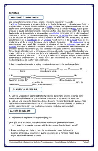 ACTIVIDAD.
REFLEXIONO Y COMPREHENDO
Lee comprehensivamente el texto, analizo, reflexiono, relaciono y responde:
“La Moral Cristiana nace y se nutre de la fe en Jesús de Nazaret confesado como Cristo y
aceptado como la norma incondicional de la praxis cristiana. Las expresiones de ese peculiar
aliento ético son múltiples y variadas : en el creyente actúa la sensibilidad ética nueva que se
encauza a través del discernimiento histórico-salvífico ; las decisiones brotan de la opción
fundamental de la conversión y se concretan en actitudes coherentes con la intencionalidad
básica de la caridad ; el cristianismo percibe y practica en los valores direcciones particulares
que se traducen en preferencias éticas a construir el reino de Dios. El resultado de estas
peculiaridades es la constitución de un universo moral nuevo : el de la moral vivida de los
cristianos y el de la moral formulada de la reflexión teológica. El cristianismo no es
esencialmente una moral. No pertenece ni siquiera al tipo de religiones que, como el
budismo, funcionan a modo de "sabidurías morales". El cristianismo es fundamentalmente un
ámbito de sentido trascendente (fe) y de celebración religiosa (simbólica sacramental).
Sin embargo, al cristianismo le corresponde como un elemento imprescindible el realizar una
praxis histórica en coherencia con la fe y la celebración cultural. De otro modo sería una
realidad alienada y alienante. Si la fe y la celebración religiosa exigen el compromiso
transformativo intramundano, la moral vivida del cristianismo no es otra cosa que la
mediación práxica de esa fe y esa celebración.
1. Leo comprehensivamente el texto y completo la oración con la palabra que falta.
a. __________________________ nace y se _______ de ___ ___ en ________ de
________. Como ____ ________ incondicional de la __________ ________________.
b. El ________________ no es __________________ una _____________. No
___________ ni siquiera al tipo ____ ____________, como ____ ______________,
funcionan a modo de "______________ _____________". El cristianismo es
_____________________ un ámbito de _____________ ________________(fe) y de
celebración ____________(simbólica sacramental).
EL MOMENTO DE ESCRIBIR
1. Elabora y redacta un escrito sobre la importancia de la moral cristina, teniendo como
referente los actos humanos que a diario se observa en la sociedad que nos rodea.
2. Elabore una propuesta de cómo podemos discernir y mejorar la invitación que nos hace
Jesús de Nazaret cuando afirma que “El cristianismo es fundamentalmente un ámbito de
sentido trascendente (fe) y de celebración religiosa (simbólica sacramental)”.
LA HORA DE INDAGAR
a. Argumento la respuesta a la siguiente pregunta:
¿Por qué, en la actualidad, los que contraen matrimonio generalmente duran
poco, teniendo en cuenta que son múltiples las causas de este flagelo social?
b. Ponte en tu lugar de cristiano y escribe sinceramente cuales de los actos
(valores, principios, y costumbres) que te enseñaron en tu hermoso hogar, dulce
hogar, están quedando en el olvido.
Equipo Académico-Pedagógico– Colegios Arquidiocesanos – Área de EducaciónReligiosa Página 9
 