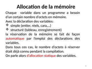 10
Allocation de la mémoire
Chaque variable dans un programme a besoin
d’un certain nombre d’octets en mémoire.
Avec la déclaration des variables:
 simple (entier, réels, cara,…)
 structuré (tableau, enregistrement)
la réservation de la mémoire se fait de façon
automatique par l’emploi des déclarations des
variables.
Dans tous ces cas, le nombre d’octets à réserver
était déjà connu pendant la compilation.
On parle alors d’allocation statique des variables.
 