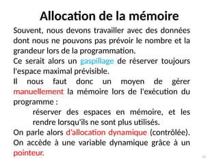 11
Allocation de la mémoire
Souvent, nous devons travailler avec des données
dont nous ne pouvons pas prévoir le nombre et la
grandeur lors de la programmation.
Ce serait alors un gaspillage de réserver toujours
l'espace maximal prévisible.
Il nous faut donc un moyen de gérer
manuellement la mémoire lors de l'exécution du
programme :
réserver des espaces en mémoire, et les
rendre lorsqu'ils ne sont plus utilisés.
On parle alors d’allocation dynamique (contrôlée).
On accède à une variable dynamique grâce à un
pointeur.
 