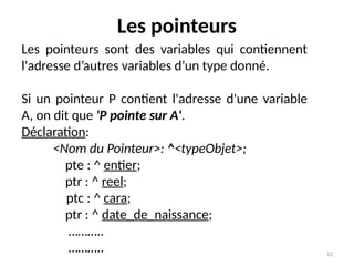 12
Les pointeurs
Les pointeurs sont des variables qui contiennent
l'adresse d’autres variables d’un type donné.
Si un pointeur P contient l'adresse d'une variable
A, on dit que 'P pointe sur A'.
Déclaration:
<Nom du Pointeur>: ^<typeObjet>;
pte : ^ entier;
ptr : ^ reel;
ptc : ^ cara;
ptr : ^ date_de_naissance;
………..
………..
 