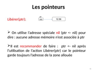 16
Les pointeurs
Libérer(ptr);
 On utilise l’adresse spéciale nil (ptr <- nil) pour
dire : aucune adresse mémoire n’est associée à ptr
Il est recommander de faire : ptr <- nil après
l’utilisation de l’action Libérer(ptr) car le pointeur
garde toujours l’adresse de la zone allouée
ptr
400 12.56
 