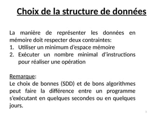 3
Choix de la structure de données
La manière de représenter les données en
mémoire doit respecter deux contraintes:
1. Utiliser un minimum d’espace mémoire
2. Exécuter un nombre minimal d’instructions
pour réaliser une opération
Remarque:
Le choix de bonnes (SDD) et de bons algorithmes
peut faire la différence entre un programme
s’exécutant en quelques secondes ou en quelques
jours.
 