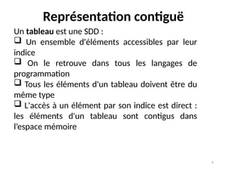 4
Représentation contiguë
Un tableau est une SDD :
 Un ensemble d'éléments accessibles par leur
indice
 On le retrouve dans tous les langages de
programmation
 Tous les éléments d'un tableau doivent être du
même type
 L'accès à un élément par son indice est direct :
les éléments d'un tableau sont contigus dans
l’espace mémoire
 