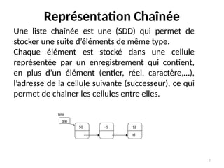 7
Représentation Chaînée
Une liste chaînée est une (SDD) qui permet de
stocker une suite d’éléments de même type.
Chaque élément est stocké dans une cellule
représentée par un enregistrement qui contient,
en plus d’un élément (entier, réel, caractère,…),
l’adresse de la cellule suivante (successeur), ce qui
permet de chainer les cellules entre elles.
50 - 5 12
nil
tete
300
 