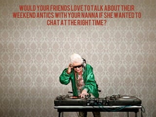wOULD YOUR FRIENDS LOVE TO TALK ABOUT THEIR
WEEKEND ANTICS WITH YOUR NANNA IF SHE WANTED TO
           CHAT AT THE RIGHT TIME?	
  




                .	
  
 