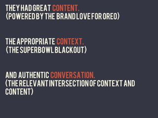 THEY HAD GREAT CONTENT.
(powered by the BRAND LOVE for Oreo)


THE APPROPRIATE CONTEXT.
(THE SUPERBOWL BLACKOUT)


And AUTHENTIC CONVERSATION.
(the relevant intersection of context and
content)
	
  
 