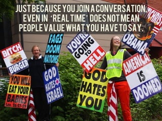 JUST BECAUSE YOU join a conversation,
	
  
         even in real time DOES NOT MEAN
        PEOPLE VAlUE WHAT YOU HAVE TO SAY.	
  
 