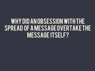 WHY DID AN OBSESSION WITH THE
SPREAD OF A MESSAGE OVERTAKE THE
        MESSAGE ITSELF?
                	
  
 
