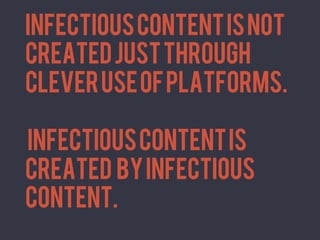 INFECTIOUS CONTENT IS NOT
       CREATED JUST THROUGH
	
  




       CLEVER USE OF PLATFORMS.

       iNFECTIOUS CONTENT IS
       CREATED BY INFECTIOUS
       CONTENT.	
  
 