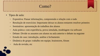 Como?
● Tipos de aula:
– Expositiva: Passar informações, compreensão e relação com o todo
– Resolução de exercícios: Importante deixar os alunos tentarem resolver primeiro
– Seminários: apresentação de trabalhos dos alunos
– Aula prática: com experiência, prova simulada, modelagem via software
– Debate: Divide os assuntos aos alunos na aula anterior e debate na seguinte
– Estudo de caso: introdução, análise e fechamento
– Dinâmica de grupo: trabalho em equipe, brainstorm, fórum
– Aula de revisão, etc
 